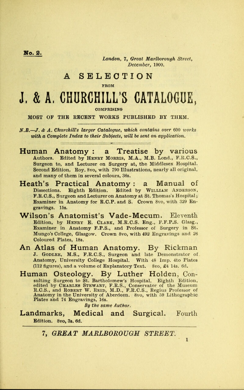 No. 2. London, 7, Great Marlborough Street, December, 1900. A SELECTION FROM J. & A, CHURCHILL'S CATALOGUE, COMPRISING MOST OF THE RECENT WORKS PUBLISHED BY THEM. N.B.—J. & A. Churchill's larger Catalogue, which contains over 600 works with a Complete Index to their Subjects, will be sent on application. Human Anatomy : a Treatise by various Authors. Edited by Henry Morris, M.A., M.B. Lond., F.R.C.S., Surgeon to, and Lecturer on Surgery at, the Middlesex Hospital. Second Edition. Roy. 8vo, with 790 Illustrations, nearly all original, and many of them in several colours, 36s. Heath's Practical Anatomy : a Manual of Dissections. Eighth Edition. Edited by William Anderson, F.R.C.S., Surgeon and Lecturer on Anatomy at St. Thomas's Hospital; Examiner in Anatomy for R.C.P. and S. Crown 8vo, with 329 En- gravings. 15s. Wilson's Anatomist's Vade-Mecum. Eleventh Edition, by Henry E. Clark, M.R.C.S. Eng., F.F.P.S. Glasg., Examiner in Anatomy F.P.S., and Professor of Surgery in St. Mungo's College, Glasgow. Crown 8vo, with 492 Engravings and 26 Coloured Plates, 18s. An Atlas of Human Anatomy. By Rickman J. Godlee, M.S., F.R.C.S., Surgeon and late Demonstrator of Anatomy, University College Hospital. With 48 Imp. 4to Plates (112 figures), and a volume of Explanatory Text. 8vo, £4 14s. 6d. Human Osteology. By Luther Holden, Con- suiting Surgeon to St. Bartholomew's Hospital. Eighth Edition, edited by Charles Stewart, F.R.S., Conservator of the Museum R.C.S., and Robert W. Reid, M.D., F.R.C.S., Regius Professor of Anatomy in the University of Aberdeen. 8vo, with 59 Lithographic Plates and 74 Engravings, 16s. By the same Author; Landmarks, Medical and Surgical. Fourth Edition. 8vo, 3s. 6d. 7, GREAT MARLBOROUGH STREET.