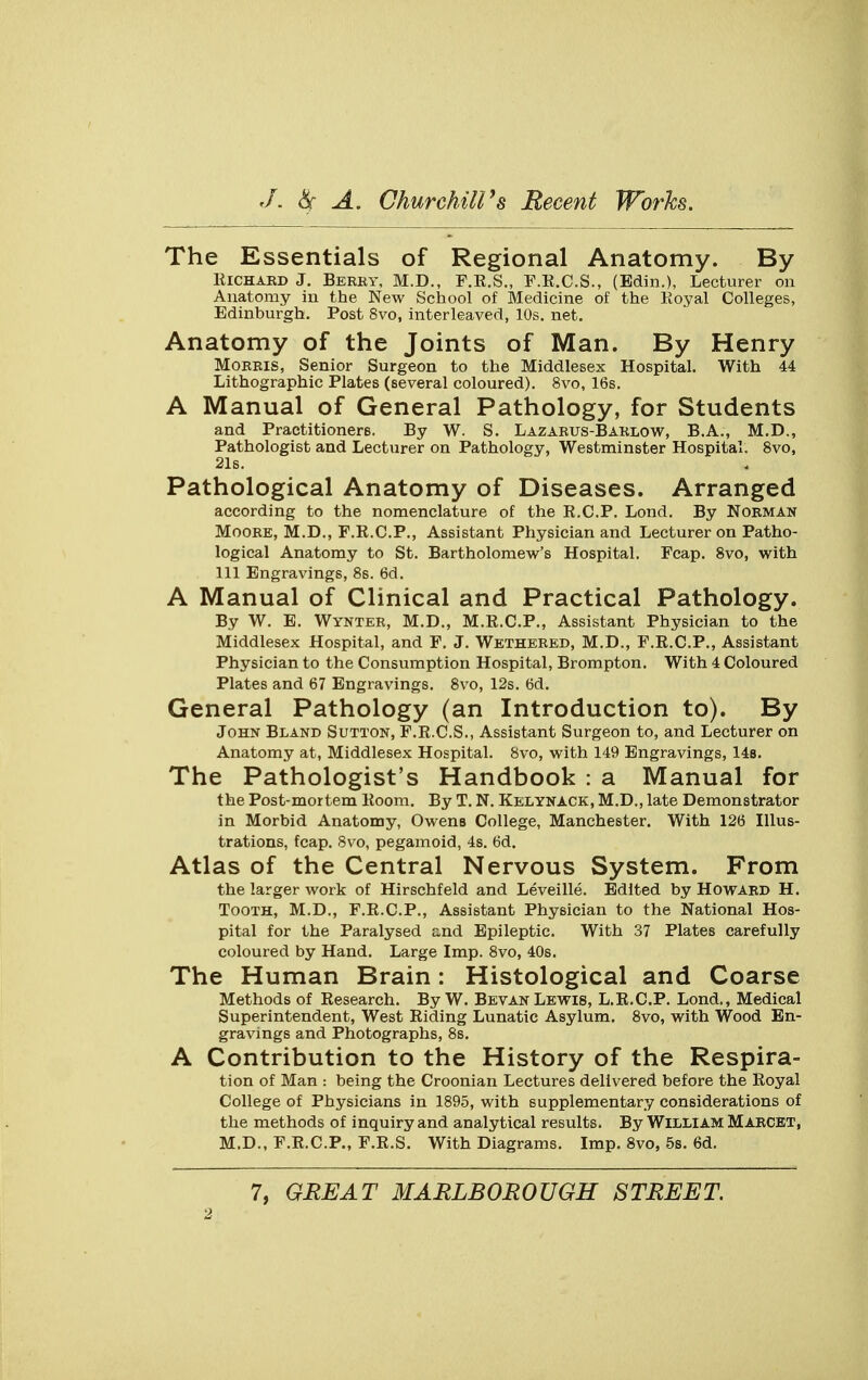 The Essentials of Regional Anatomy. By Richard J. Berry, M.D., F.R.S., F.R.C.S., (Bdin.), Lecturer on Anatomy in the New School of Medicine of the Royal Colleges, Edinburgh. Post 8vo, interleaved, 10s. net. Anatomy of the Joints of Man. By Henry Morris, Senior Surgeon to the Middlesex Hospital. With 44 Lithographic Plates (several coloured). 8vo, 16s. A Manual of General Pathology, for Students and Practitioners. By W. S. Lazarus-Barlow, B.A., M.D., Pathologist and Lecturer on Pathology, Westminster Hospital. 8vo, 21s. Pathological Anatomy of Diseases. Arranged according to the nomenclature of the R.C.P. Lond. By Norman Moore, M.D., F.R.C.P., Assistant Physician and Lecturer on Patho- logical Anatomy to St. Bartholomew's Hospital. Fcap. 8vo, with 111 Engravings, 8s. 6d. A Manual of Clinical and Practical Pathology. By W. E. Wynter, M.D., M.R.C.P., Assistant Physician to the Middlesex Hospital, and F. J. Wethered, M.D., F.R.C.P., Assistant Physician to the Consumption Hospital, Brompton. With 4 Coloured Plates and 67 Engravings. 8vo, 12s. 6d. General Pathology (an Introduction to). By John Bland Sutton, F.R.C.S., Assistant Surgeon to, and Lecturer on Anatomy at, Middlesex Hospital. 8vo, with 149 Engravings, 14s. The Pathologist's Handbook : a Manual for the Post-mortem Room. By T. N. Kelynack, M.D., late Demonstrator in Morbid Anatomy, Owens College, Manchester. With 126 Illus- trations, fcap. 8vo, pegamoid, 4s. 6d. Atlas of the Central Nervous System. From the larger work of Hirschfeld and Leveille. Edited by Howard H. Tooth, M.D., F.R.C.P., Assistant Physician to the National Hos- pital for the Paralysed end Epileptic. With 37 Plates carefully coloured by Hand. Large Imp. 8vo, 40s. The Human Brain: Histological and Coarse Methods of Research. By W. Bevan Lewis, L.R.C.P. Lond., Medical Superintendent, West Riding Lunatic Asylum. 8vo, with Wood En- gravings and Photographs, 8s. A Contribution to the History of the Respira- tion of Man : being the Croonian Lectures delivered before the Royal College of Physicians in 1895, with supplementary considerations of the methods of inquiry and analytical results. By William Marcet, M.D., F.R.C.P., F.R.S. With Diagrams. Imp. 8vo, 5s. 6d.