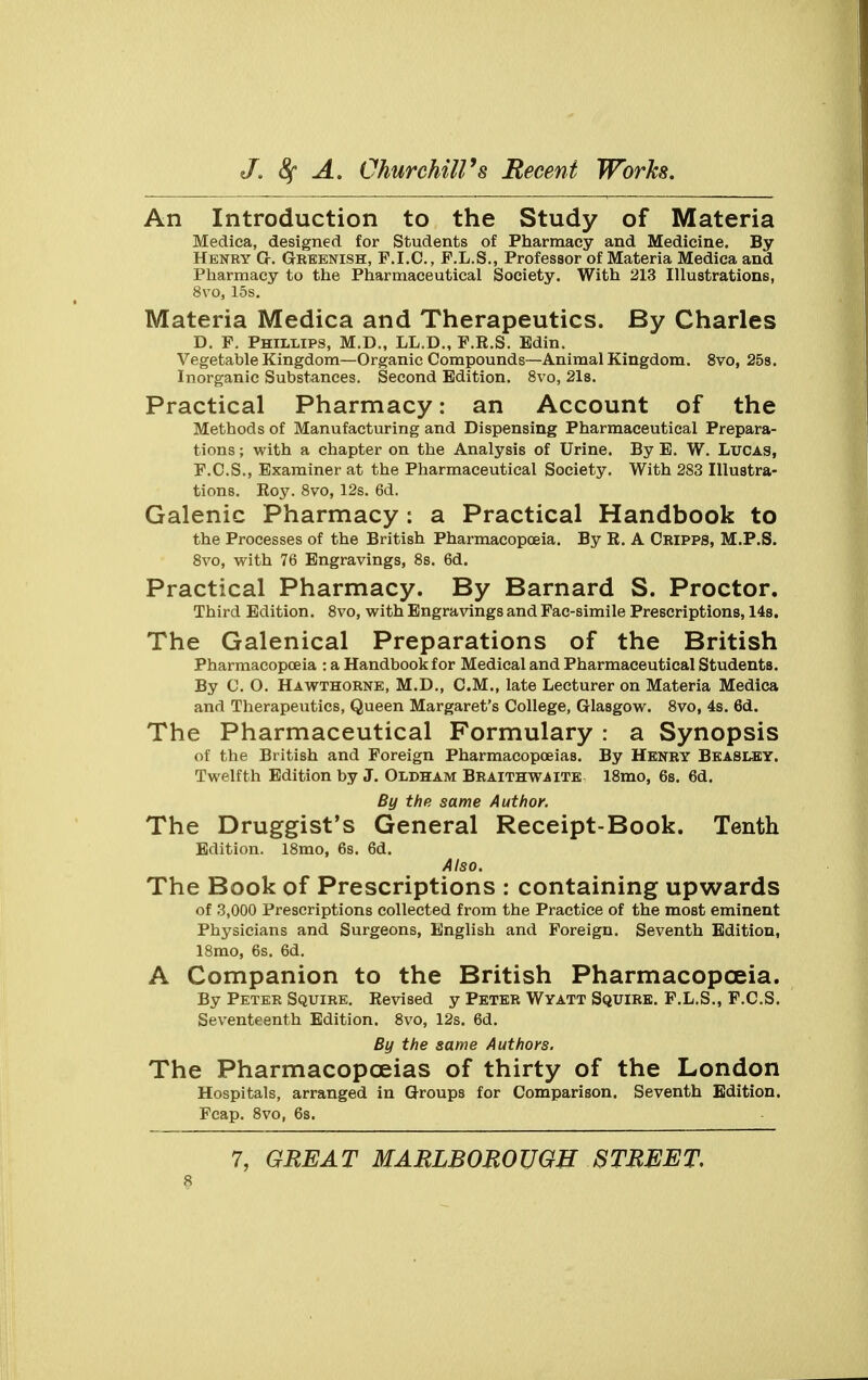 An Introduction to the Study of Materia Medica, designed for Students of Pharmacy and Medicine. By Henry G-. Greenish, F.I.C., F.L.S., Professor of Materia Medica and Pharmacy to the Pharmaceutical Society. With 213 Illustrations, 8vo, 15s. Materia Medica and Therapeutics. By Charles D. F. Phillips, M.D., LL.D., F.R.S. Edin. Vegetable Kingdom—Organic Compounds—Animal Kingdom. 8vo, 25s. Inorganic Substances. Second Edition. 8vo, 21s. Practical Pharmacy: an Account of the Methods of Manufacturing and Dispensing Pharmaceutical Prepara- tions ; with a chapter on the Analysis of Urine. By E. W. Lucas, F.C.S., Examiner at the Pharmaceutical Society. With 283 Illustra- tions. Roy. 8vo, 12s. 6d. Galenic Pharmacy : a Practical Handbook to the Processes of the British Pharmacopoeia. By R. A Cripps, M.P.S. 8vo, with 76 Engravings, 8s. 6d. Practical Pharmacy. By Barnard S. Proctor. Third Edition. 8vo, with Engravings and Fac-simile Prescriptions, 14s. The Galenical Preparations of the British Pharmacopoeia : a Handbook for Medical and Pharmaceutical Students. By C. O. Hawthorne, M.D., CM., late Lecturer on Materia Medica and Therapeutics, Queen Margaret's College, Glasgow. 8vo, 4s. 6d. The Pharmaceutical Formulary : a Synopsis of the British and Foreign Pharmacopoeias. By Henry Beasley. Twelfth Edition by J. Oldham Braithwaite 18mo, 6s. 6d. By the same Author. The Druggist's General Receipt-Book. Tenth Edition. 18mo, 6s. 6d. Also. The Book of Prescriptions : containing upwards of 3,000 Prescriptions collected from the Practice of the most eminent Physicians and Surgeons, English and Foreign. Seventh Edition, 18mo, 6s. 6d. A Companion to the British Pharmacopoeia. By Peter Squire. Revised y Peter Wyatt Squire. F.L.S., F.C.S. Seventeenth Edition. 8vo, 12s. 6d. By the same Authors. The Pharmacopoeias of thirty of the London Hospitals, arranged in Groups for Comparison. Seventh Edition. Fcap. 8vo, 6s. 7, GREAT MARLBOROUGH STREET.