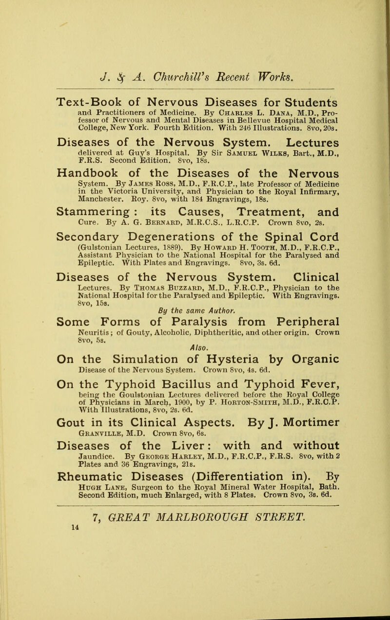 Text-Book of Nervous Diseases for Students and Practitioners of Medicine. By Charles L. Dana, M.D., Pro- fessor of Nervous and Mental Diseases in Bellevue Hospital Medical College, New York. Fourth Edition. With 246 Illustrations. 8vo,20s. Diseases of the Nervous System. Lectures delivered at Guy's Hospital. By Sir Samuel Wilks, Bart., M.D., F.R.S. Second Edition. 8vo, 18s. Handbook of the Diseases of the Nervous System. By James Ross, M.D., F.R.C.P., late Professor of Medicine in the Victoria University, and Physician to the Royal Infirmary, Manchester. Roy. 8vo, with 184 Engravings, 18s. Stammering : its Causes, Treatment, and Cure, By A. G. Bernard, M.R.C.S., L.R.C.P. Crown 8vo, 2s. Secondary Degenerations of the Spinal Cord (Gulstonian Lectures, 1889). By Howard H. Tooth, M.D., F.R.C.P., Assistant Physician to the National Hospital for the Paralysed and Epileptic. With Plates and Engravings. 8vo, 3s. 6d. Diseases of the Nervous System. Clinical Lectures. By Thomas Buzzard, M.D., F.R.C.P., Physician to the National Hospital for the Paralysed and Epileptic. With Engravings. 8vo, 15s. By the same Author. Some Forms of Paralysis from Peripheral Neuritis ; of Gouty, Alcoholic, Diphtheritic, and other origin. Crown 8vo, 5s. Also. On the Simulation of Hysteria by Organic Disease of the Nervous System. Crown 8vo, 4s. 6d. On the Typhoid Bacillus and Typhoid Fever, being the Goulstonian Lectures delivered before the Royal College of Physicians in March, 1900, by P. Horton-Smith, M.D., F.R.C.P. With Illustrations, 8vo, 2s. 6d. Gout in its Clinical Aspects. By J. Mortimer Granville, M.D. Crown 8vo, 6s. Diseases of the Liver: with and without Jaundice. By George Harley, M.D., F.R.C.P., F.R.S. 8vo, with 2 Plates and 36 Engravings, 21s. Rheumatic Diseases (Differentiation in). By Hugh Lane, Surgeon to the Royal Mineral Water Hospital, Bath. Second Edition, much Enlarged, with 8 Plates. Crown 8vo, 3s. 6d. 7, GREAT MARLBOROUGH STREET.