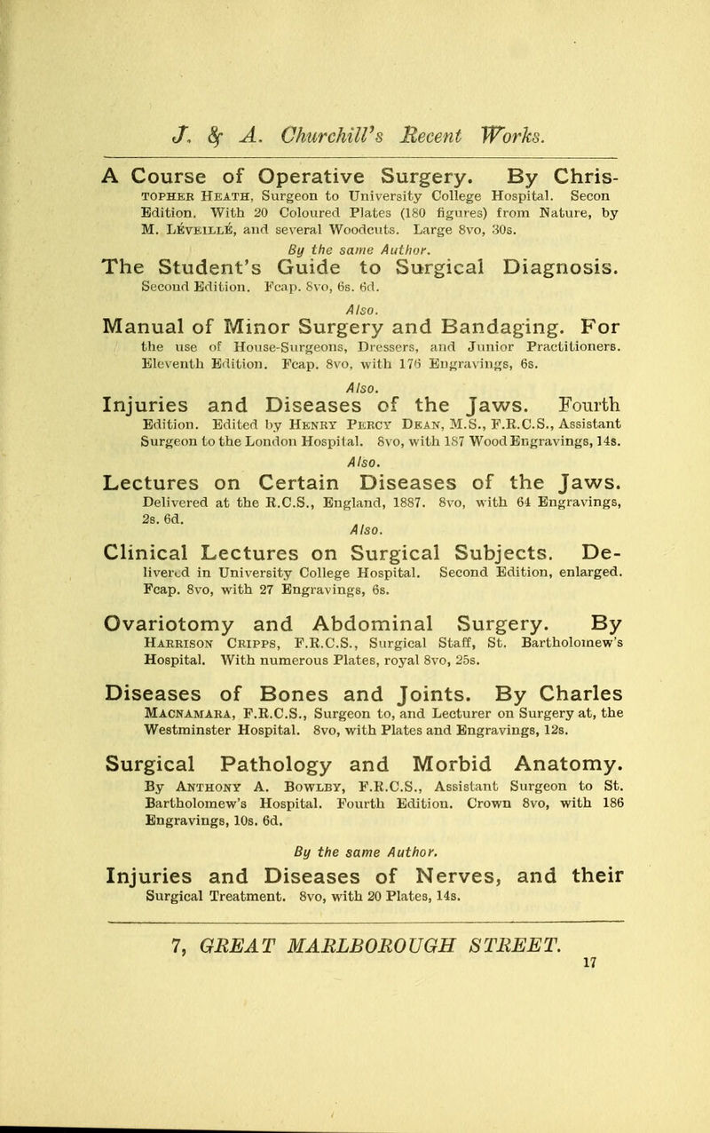 A Course of Operative Surgery. By Chris- tophee Heath, Surgeon to University College Hospital. Secon Edition, With 20 Coloured Plates (180 figures) from Nature, by M. Leveille, and several Woodcuts. Large 8vo, 30s. By the same Author. The Student's Guide to Surgical Diagnosis. Second Edition. Fcap. 8vo, 6s. 6d. Also. Manual of Minor Surgery and Bandaging. For the use of House-Surgeons, Dressers, and Junior Practitioners. Eleventh Edition. Fcap. 8vo, with 176 Engravings, 6s. Also. Injuries and Diseases of the Jaws. Fourth Edition. Edited by Henry Percy Dean, M.S., F.R.C.S., Assistant Surgeon to the London Hospital. 8vo, with 1S7 Wood Engravings, 14s. Also. Lectures on Certain Diseases of the Jaws. Delivered at the E.C.S., England, 1887. 8vo, with 64 Engravings, 2s. 6d. Also. Clinical Lectures on Surgical Subjects. De- livered in University College Hospital. Second Edition, enlarged. Fcap. 8vo, with 27 Engravings, 6s. Ovariotomy and Abdominal Surgery. By Harrison Cripps, F.K.C.S., Surgical Staff, St. Bartholomew's Hospital. With numerous Plates, royal 8vo, 25s. Diseases of Bones and Joints. By Charles Macnamara, F.R.C.S., Surgeon to, and Lecturer on Surgery at, the Westminster Hospital. 8vo, with Plates and Engravings, 12s. Surgical Pathology and Morbid Anatomy. By Anthony A. Bowlby, F.R.C.S., Assistant Surgeon to St. Bartholomew's Hospital. Fourth Edition. Crown 8vo, with 186 Engravings, 10s. 6d. By the same Author. Injuries and Diseases of Nerves, and their Surgical Treatment. 8vo, with 20 Plates, 14s. 7, GREAT MARLBOROUGH STREET.