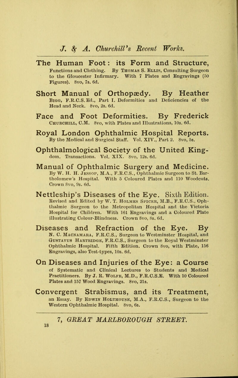 The Human Foot: its Form and Structure, Functions and Clothing. By Thomas S. Ellis, Consulting Surgeon to the Gloucester Infirmary. With 7 Plates and Engravings (50 Figures). 8vo, 7s. 6d. Short Manual of Orthopaedy. By Heather Bigg, F.R.C.S.Ed., Part I. Deformities and Deficiencies of the Head and Neck. 8vo, 2s. 6d. Face and Foot Deformities. By Frederick Churchill, CM. 8vo, with Plates and Illustrations, 10s. 6d. Royal London Ophthalmic Hospital Reports. By the Medical and Surgical Staff. Vol. XIV., Part 2. 8vo, 5s. Ophthalmological Society of the United King- dom. Transactions. Vol. XIX. 8vo, 12s. 6d. Manual of Ophthalmic Surgery and Medicine. By W. H. H. Jessop, M.A., F.E.C.S., Ophthalmic Surgeon to St. Bar- tholomew's Hospital. With 5 Coloured Plates and 110 Woodcuts. Crown 8vo, 9s. 6d. Nettleship's Diseases of the Eye. Sixth Edition. Revised and Edited by W. T. Holmes Spicer, M.B., F.R.C.S., Oph- thalmic Surgeon to the Metropolitan Hospital and the Victoria Hospital for Children. With 161 Engravings and a Coloured Plate illustrating Colour-Blindness. Crown 8vo, 8s. 6d. Diseases and Refraction of the Eye. By N. C. Macnamara, F.R.C.S., Surgeon to Westminster Hospital, and Gustavus Hartridge, F.R.C.S., Surgeon to the Royal Westminster Ophthalmic Hospital. Fifth Edition. Crown 8vo, with Plate, 156 Engravings, also Test-types, 10s. 6d. On Diseases and Injuries of the Eye: a Course of Systematic and Clinical Lectures to Students and Medical Practitioners. By J. R. Wolfe, M.D., F.R.C.S.E. With 10 Coloured Plates and 157 Wood Engravings. 8vo, 21s. Convergent Strabismus, and its Treatment, an Essay. By Edwin Holthouse, M.A., F.R.C.S., Surgeon to the Western Ophthalmic Hospital. 8vo, 6s. 7, GREAT MARLBOROUGH STREET.