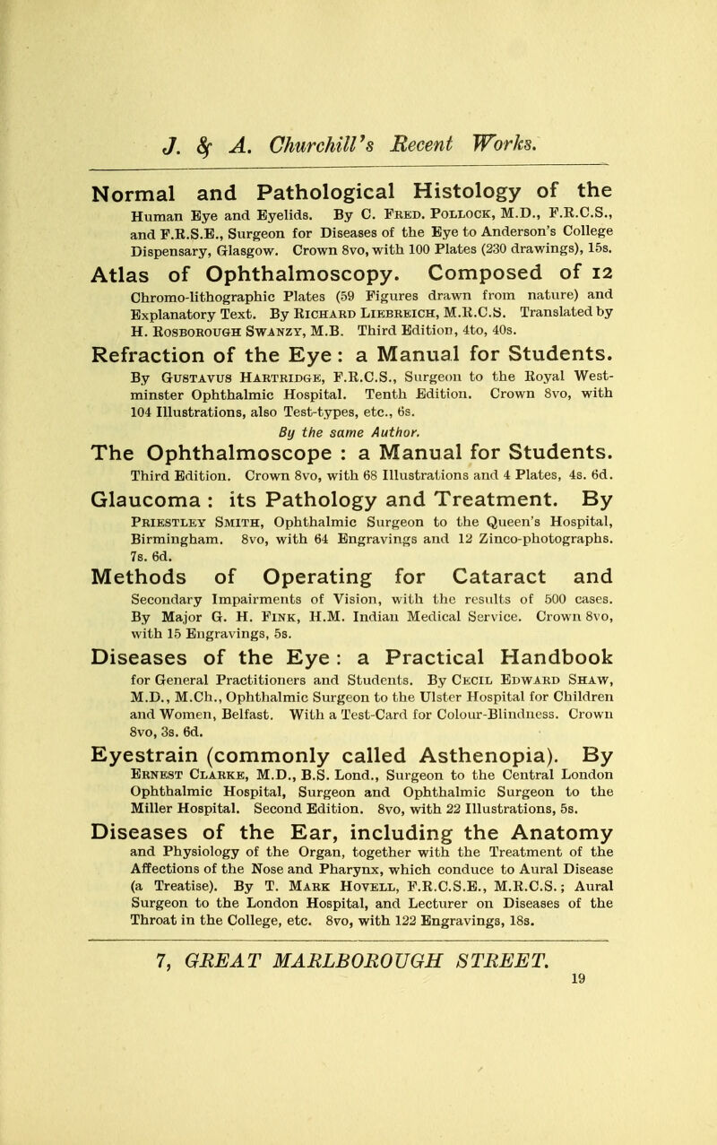 Normal and Pathological Histology of the Human Bye and Eyelids. By C. Fred. Pollock, M.D., F.R.C.S., and F.K.S.E., Surgeon for Diseases of the Bye to Anderson's College Dispensary, Glasgow. Crown 8vo, with 100 Plates (230 drawings), 15s. Atlas of Ophthalmoscopy. Composed of 12 Chromo-lithographic Plates (59 Figures drawn from nature) and Explanatory Text. By Richard Liebreich, M.R.C.S. Translated by H. Rosborough Swanzy, M.B. Third Edition, 4to, 40s. Refraction of the Eye: a Manual for Students. By Gustavus Hartridge, F.R.C.S., Surgeon to the Eoyal West- minster Ophthalmic Hospital. Tenth Edition. Crown 8vo, with 104 Illustrations, also Test-types, etc., 6s. By the same Author. The Ophthalmoscope : a Manual for Students. Third Edition. Crown 8vo, with 68 Illustrations and 4 Plates, 4s. 6d. Glaucoma : its Pathology and Treatment. By Priestley Smith, Ophthalmic Surgeon to the Queen's Hospital, Birmingham. 8vo, with 64 Engravings and 12 Zinco-photographs. 7s. 6d. Methods of Operating for Cataract and Secondary Impairments of Vision, with the results of 500 cases. By Major G. H. Fink, H.M. Indian Medical Service. Crown 8vo, with 15 Engravings, 5s. Diseases of the Eye : a Practical Handbook for General Practitioners and Students. By Cecil Edward Shaw, M.D., M.Ch., Ophthalmic Surgeon to the Ulster Hospital for Children and Women, Belfast. With a Test-Card for Colour-Blindness. Crown 8vo, 3s. 6d. Eyestrain (commonly called Asthenopia). By Ernest Clarke, M.D., B.S. Lond., Surgeon to the Central London Ophthalmic Hospital, Surgeon and Ophthalmic Surgeon to the Miller Hospital. Second Edition. 8vo, with 22 Illustrations, 5s. Diseases of the Ear, including the Anatomy and Physiology of the Organ, together with the Treatment of the Affections of the Nose and Pharynx, which conduce to Aural Disease (a Treatise). By T. Mark Hovell, F.R.C.S.E., M.R.C.S.; Aural Surgeon to the London Hospital, and Lecturer on Diseases of the Throat in the College, etc. 8vo, with 122 Engravings, 18s. 7, GREAT MARLBOROUGH STREET.