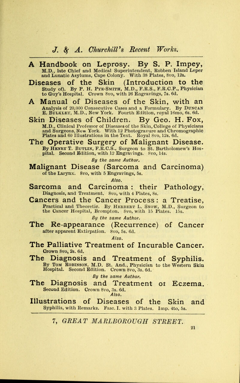 A Handbook on Leprosy. By S. P. Impey, M.D., late Chief and Medical Superintendent, Robben Island Leper and Lunatic Asylums, Cape Colony. With 38 Plates, 8vo, 12s. Diseases of the Skin (Introduction to the Study of). By P. H. Pye-Smith, M.D., F.R.S., F.R.C.P., Physician to Guy's Hospital. Crown 8vo, with 26 Engravings, 7s. 6d. A Manual of Diseases of the Skin, with an Analysis of 20,000 Consecutive Cases and a Formulary. By Duncan E. Bulkley, M.D., New York. Fourth Edition, royal 16mo, 6s. 6d. Skin Diseases of Children. By Geo. H. Fox, M.D., Clinical Professor of Diseases of the Skin, College of Physicians and Surgeons, New York. With 12 Photogravure and Chromographic Plates and 60 Illustrations in the Text. Royal 8vo, 12s. 6d. The Operative Surgery of Malignant Disease. By Henry T. Butlin, F.R.C.S., Surgeon to St. Bartholomew's Hos- pital. Second Edition, with 12 Engravings. 8vo, 14s. By the same Author. Malignant Disease (Sarcoma and Carcinoma) of the Larynx. 8vo, with 5 Engravings, 5s. Also. Sarcoma and Carcinoma : their Pathology, Diagnosis, and Treatment. 8vo, with 4 Plates, 8s. Cancers and the Cancer Process: a Treatise, Practical and Theoretic. By Herbert L. Snow, M.D., Surgeon to the Cancer Hospital, Brompton. 8vo, with 15 Plates. 15s. By the same Author. The Re-appearance (Recurrence) of Cancer after apparent Extirpation. 8vo, 5s. 6d. Also. The Palliative Treatment of Incurable Cancer. Crown 8vo, 2s. 6d. The Diagnosis and Treatment of Syphilis. By Tom Robinson, M.D. St. And., Physician to the Western Skin Hospital. Second Edition. Crown 8vo, 3s. 6d. By the same Author. The Diagnosis and Treatment 01 Eczema. Second Edition. Crown 8vo, 3s. 6d. Also. Illustrations of Diseases of the Skin and Syphilis, with Remarks. Fasc. I. with 3 Plates. Imp. 4to, 5s. 7, GREAT MARLBOROUGH STREET.