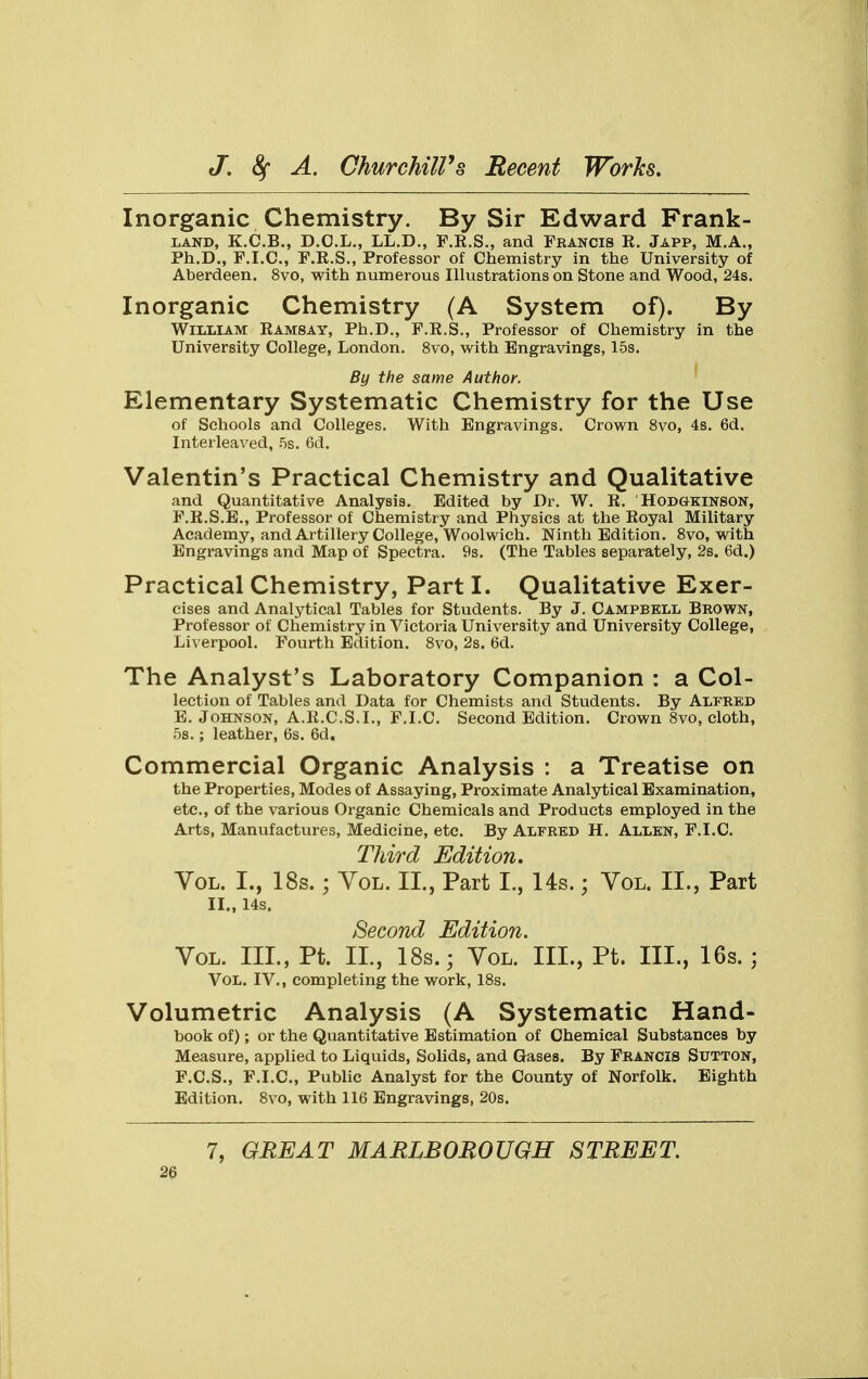 Inorganic Chemistry. By Sir Edward Frank- land, K.C.B., D.O.L., LL.D., F.R.S., and Francis R. Japp, M.A., Ph.D., F.I.C., F.R.S., Professor of Chemistry in the University of Aberdeen. 8vo, with numerous Illustrations on Stone and Wood, 24s. Inorganic Chemistry (A System of). By William Ramsay, Ph.D., F.R.S., Professor of Chemistry in the University College, London. 8vo, with Engravings, 15s. By the same Author. Elementary Systematic Chemistry for the Use of Schools and Colleges. With Engravings. Crown 8vo, 4s. 6d. Interleaved, 5s. 6d. Valentin's Practical Chemistry and Qualitative and Quantitative Analysis. Edited by Dr. W. R. Hodgkinson, F.R.S.E., Professor of Chemistry and Physics at the Royal Military Academy, and Artillery College, Woolwich. Ninth Edition. 8vo, with Engravings and Map of Spectra. 9s. (The Tables separately, 2s. 6d.) Practical Chemistry, Parti. Qualitative Exer- cises and Analytical Tables for Students. By J. Campbell Brown, Professor of Chemistry in Victoria University and University College, Liverpool. Fourth Edition. 8vo, 2s. 6d. The Analyst's Laboratory Companion : a Col- lection of Tables and Data for Chemists and Students. By Alfred E. Johnson, A.R.C.S.I., F.I.C. Second Edition. Crown 8vo, cloth, 5s.; leather, 6s. 6d. Commercial Organic Analysis : a Treatise on the Properties, Modes of Assaying, Proximate Analytical Examination, etc., of the various Organic Chemicals and Products employed in the Arts, Manufactures, Medicine, etc. By Alfred H. Allen, F.I.C. Third Edition. Vol. L, 18s. ; Vol. II., Part I., 14s.; Vol. II., Part II., 14s. Second Edition. Vol. III., Pt. II., 18s.; Vol. III., Pt. III., 16s. ; Vol. IV., completing the work, 18s. Volumetric Analysis (A Systematic Hand- book of); or the Quantitative Estimation of Chemical Substances by Measure, applied to Liquids, Solids, and Gases. By Francis Sutton, F. C.S., F.I.C, Public Analyst for the County of Norfolk. Eighth Edition. 8vo, with 116 Engravings, 20s. 7, GREAT MARLBOROUGH STREET.