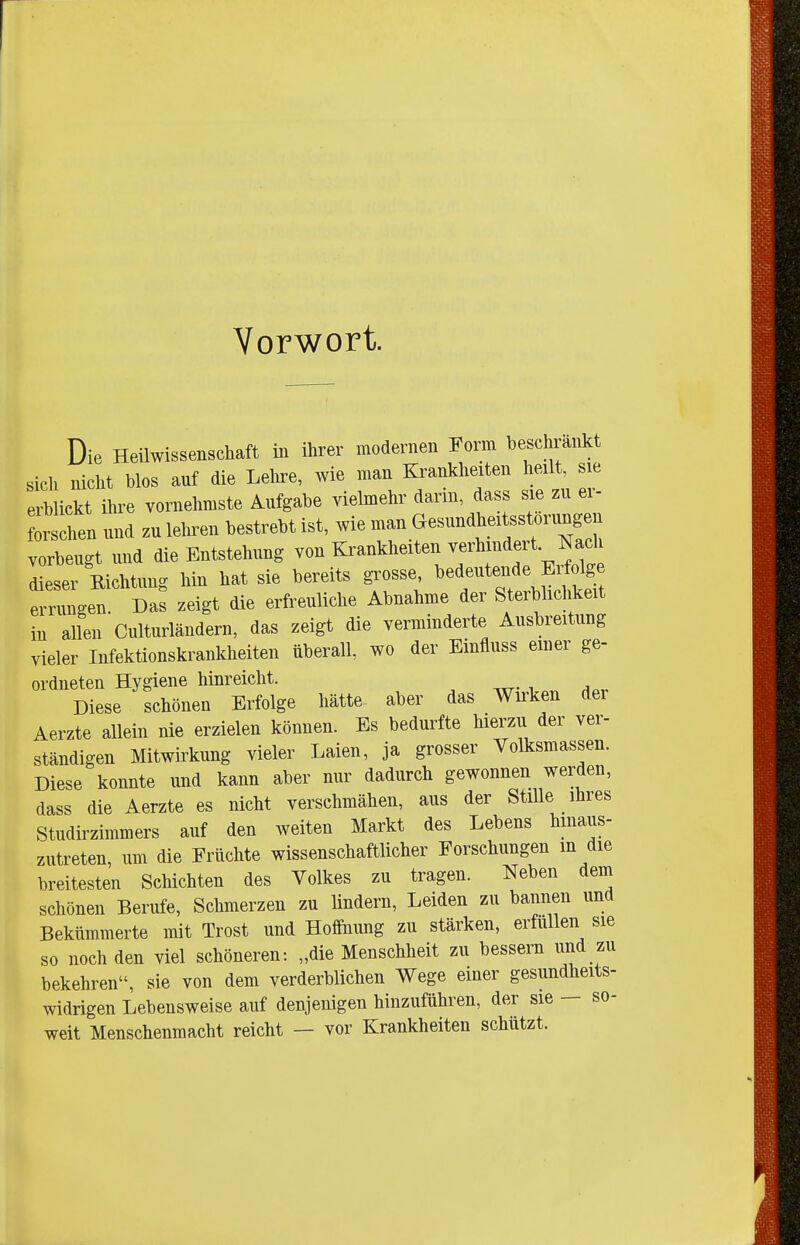 Vorwort. Die Heüwissenscliaft m ihrer modernen Form beschrankt sich nicht blos auf die Lehre, Avie man Ki^ankheiten heilt, sie erblickt ihre vornehmste Aufgabe vielmehr darin, dass sie zu er- rschen und zu leiten bestrebt ist, wie man Gesundheitsstörungen vorbeugt und die Entstehung von Ki^ankheiten v^^l^f^^f ^'^^^j Zser Richtung hin hat sie bereits grosse, bedeutende Erfolge Eningen Da: zeigt die erfreuliche Abnahme der Sterblichkeit in allen Culturländern, das zeigt die verminderte Ausbreitung vieler Infektionskrankheiten überall, wo der Einfluss einer ge- ordneten Hygiene hinreicht. Diese schönen Erfolge hätte aber das Wirken der Aerzte allein nie erzielen können. Es bedurfte hierzu der ver- ständigen Mitwirkung vieler Laien, ja grosser Volksmassen. Diese konnte und kann aber nur dadurch gewonnen werden, dass die Aerzte es nicht verschmähen, aus der Stille ihres Studirzimmers auf den weiten Markt des Lebens hinaus- zutreten, um die Erüchte wissenschaftlicher Forschungen in die breitesten Schichten des Volkes zu tragen. Neben dem schönen Berufe, Schmerzen zu lindern, Leiden zu bannen und Bekümmerte mit Trost und Hoffnung zu stärken, erfüllen sie so noch den viel schöneren: „die Menschheit zu bessern und zu bekehren, sie von dem verderblichen Wege einer gesundheits- widrigen Lebensweise auf denjenigen hinzuführen, der sie — so- weit Menschenmacht reicht — vor Krankheiten schützt.