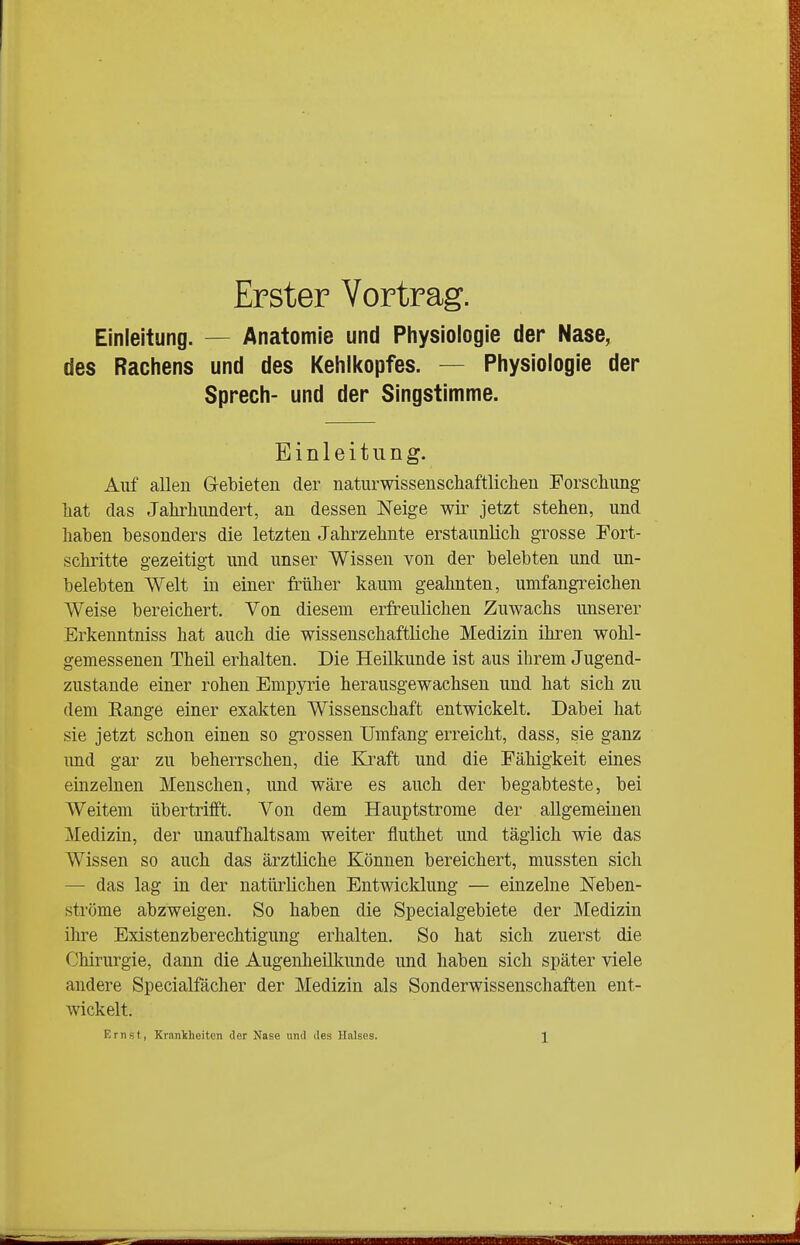 Erster Vortrag. Einleitung. — Anatomie und Physiologie der Nase, des Rachens und des Kehlkopfes. — Physiologie der Sprech- und der Singstimme. Einleitung. Auf allen Gebieten der naturwissenschaftlichen Forschung hat das Jahrhundert, an dessen Neige wir jetzt stehen, und haben besonders die letzten Jahrzehnte erstaunlich grosse Fort- schritte gezeitigt und unser Wissen von der belebten und un- belebten Welt in einer früher kaum geahnten, umfangreichen Weise bereichert. Von diesem erfreulichen Zuwachs unserer Erkenntniss hat auch die wissenschaftliche Medizin ihren wohl- gemessenen Theü erhalten. Die Heilkunde ist aus ihrem Jugend- zustande einer rohen Empyrie herausgewachsen und hat sich zu dem Eange einer exakten Wissenschaft entwickelt. Dabei hat sie jetzt schon einen so grossen Umfang erreicht, dass, sie ganz und gar zu beherrschen, die Kraft und die Fähigkeit eines einzelnen Menschen, und wäre es auch der begabteste, bei W^eitem übertrifft. Von dem Hauptstrome der allgemeinen Medizin, der unaufhaltsam weiter fluthet und täglich wie das Wissen so auch das ärztliche Können bereichert, mussten sich — das lag in der natürlichen Entwicklung — einzelne Neben- ströme abzweigen. So haben die Specialgebiete der Medizin üire Existenzberechtigung erhalten. So hat sich zuerst die Chirurgie, dann die Augenheülamde und haben sich später viele andere Specialfächer der Medizin als Sonderwissenschaffcen ent- wickelt.