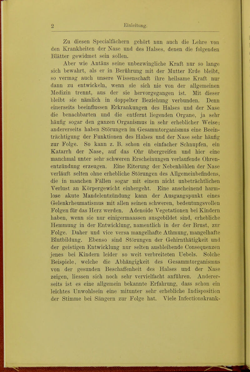 Zu diesen Specialfächern gehört nun auch die Lehre von den Krankheiten der Nase und des Halses, denen die folgenden Blätter gewidmet sein sollen. Aber wie Antäus seine unbezwingliche Kraft nur so lange sich bewahrt, als er in Berührung mit der Mutter Erde bleibt, so vermag auch unsere Wissenschaft ihre heilsame Kraft nur dann zu entwickeln, wenn sie sich nie von der allgemeinen Medizin trennt, aus der sie hervorgegangen ist. Mit dieser bleibt sie nämlich in doppelter Beziehung verbunden. Denn einerseits beeinflussen Erkrankungen des Halses und der Nase die benachbarten und die entfernt liegenden Organe, ja sehr häufig sogar den ganzen Organismus in sehi- erheblicher Weise: andererseits haben Störungen im Glesammtorganismus eine Beein- trächtigung der Funktionen des Halses und der Nase sehr häufig zur Folge. So kann z. B. schon ein einfacher Schnupfen, ein Katarrh der Nase, auf das Ohr übergreifen und hier eine manchmal unter sehr schweren Erscheinungen verlaufende Ohi-en- entzündung erzeugen. Eine Eiterung der Nebenhöhlen der Nase verläuft selten ohne erhebliche Störungen des Allgemeinbefindens, die in manchen Fällen sogar mit einem nicht unbeträchtlichen Verlust an Körpergewicht einhergeht. Eine anscheinend harm- lose akute Mandelentzündung kann der Ausgangspunkt eines Gelenkrheumatismus mit allen seinen schweren, bedeutimgsvolleu Folgen für das Herz werden. Adenoide Vegetationen bei Kindern haben, wenn sie nur einigermaassen ausgebildet sind, erhebliche Hemmung in der Entwicklung, namentlich in der der Brust, zur Folge. Daher und vice versa mangelhafte Athmung, mangelhafte Blutbildung. Ebenso sind Störungen der Gehirnthätigkeit und der geistigen Entwicklung nur selten ausbleibende Consequenzen jenes bei Kindern leider so weit verbreiteten Uebels. Solche Beispiele, welche die Abhängigkeit des Gesammtorganismus von der gesunden Beschaffenheit des Halses und der Nase zeigen, Hessen sich noch selir vervielfacht anfühi'en. Anderer- seits ist es eine allgemein bekannte Erfahrung, dass schon ein leichtes Unwohlsein eine mitunter sehr erhebliche Indisposition der Stimme bei Sängern zur Folge hat. Viele Infectionskrank-