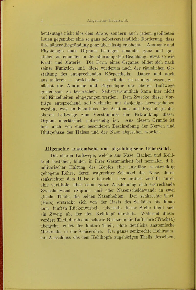 heutzutage nicht blos dem Arzte, sondern auch jedem gebildeten Laien gegenüber eine so ganz selbstverständliche Forderung, dass ihre nähere Begründung ganz überflüssig erscheint. Anatomie und Physiologie eines Organes bedingen einander ganz und gar, stehen zu einander in der allerinnigsten Beziehung, etwa so wie Kraft und Materie. Die Form eines Organes bildet sich nacli seiner Funktion und diese wiederum nach der räumlichen Ge- staltung des entsprechenden Körpertheüs. Daher und auch aus anderen — praktischen — Gründen ist es angemessen, zu- nächst die Anatomie und Physiologie der oberen Luftwege gemeinsam zu besprechen. Selbstverständlich kann hier nicht auf Einzelheiten eingegangen werden. Dem Zwecke dieser Vor- träge entsprechend soll vielmehr nur dasjenige hervorgehoben werden, was an Kenntniss der Anatomie und Physiologie der oberen Luftwege zum Verständniss der Erkrankung dieser Organe unerlässlich nothwendig ist. Aus diesem Grunde ist liier auch von einer besonderen Beschreibung der Ners''en und Blutgefässe des Halses und der Nase abgesehen worden. Allgemeine anatomische und physiologische üehersicht. Die oberen Luftwege, welche aus Nase, Bachen und Kelü- kopf bestehen, bilden in ihrer Gesammtheit bei normaler, d. h. militärischer Haltung des Kopfes eine ungefähr rechtwinklig gebogene Bohre, deren wagrechter Schenkel der Nase, deren senkrechter dem Halse entspricht. Der erstere zerfällt durch eine vertikale, über seine ganze Ausdehnung sich erstreckende Zwischenwand (Septum nasi oder Nasenscheidewand) in zwei gleiche Theile, die beiden Nasenhöhlen. Der senkrechte Theil (Hals) erstreckt sich von der Basis des Schädels bis hinab zum fünften Bückenwirbel. Oberhalb dieser Stelle theilt sich ein Zweig ab, der den Kehlkopf darstellt. Während dieser vordere Theil durch eine scharfe Grenze in die Luftröhi-e (Trachea) übergeht, endet der hintere Theil, ohne deutliche anatomische Merkmale, in der Speiseröhi^e. Der ganze senkrechte Hohlraum, mit Ausschluss des dem Kehlkopfe zugehörigen Theils desselben,