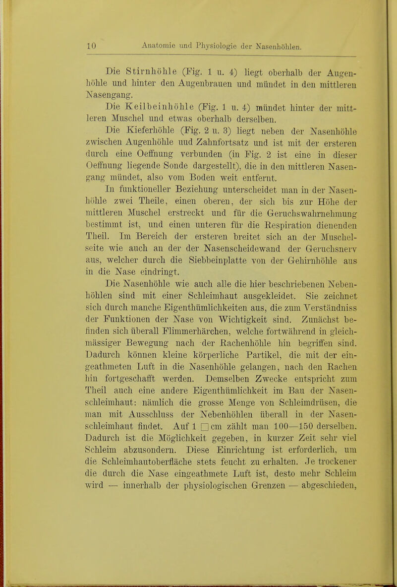 Die Stirnhöhle (Fig. 1 ii. 4) liegt oberhalb der Augen- höhle und liinter den Augenbrauen und mündet in den mittleren Nasengang. Die Keilbeinhöhle (Fig. 1 u. 4) mündet hinter der mitt- leren Muschel und etwas oberhalb derselben. Die Kieferhöhle (Fig. 2 u. 3) liegt neben der Nasenhöhle zwischen Augenhöhle uud Zahnfortsatz und ist mit der ersteren durch eine Oeffnung verbunden (in Fig. 2 ist eine in dieser Oeifnung liegende Sonde dargestellt), die in den mittleren Nasen- gang mündet, also vom Boden weit entfernt. In funktioneller Beziehung unterscheidet man in der Nasen- hölile zwei Theile, einen oberen, der sich bis zur Höhe der mittleren Muschel erstreckt und für die Geruchswahrnehmung bestimmt ist, und einen unteren für die Kespiration dienenden Theil. Im Bereich der ersteren breitet sich an der Muschel- seite wie auch an der der Nasenscheidewand der Greruchsnerv aus, welcher durch die Siebbeinplatte von der Gehirnhöhle aus in die Nase eindringt. Die Nasenhöhle wie auch alle die hier beschriebenen Neben- höhlen sind mit einer Schleimhaut ausgekleidet. Sie zeichnet sich durch manche Eigenthümlichkeiten aus, die zum Verständuiss der Funktionen der Nase von Wichtigkeit sind. Zunächst be- finden sich überall Flimmerhärchen, welche fortwährend in gleich- mässiger Bewegung nach der ßachenhöhle hin begriffen sind. Dadui^ch können kleine körperliche Partikel, die mit der ein- geathmeten Luft in die Nasenhöhle gelangen, nach den Rachen hin fortgeschafft werden. Demselben Zwecke entspricht zum Theil auch eine andere Eigenthümlichkeit im Bau der Nasen- schleimhaut: nämlich die grosse Menge von Schleimdrüsen, die man mit Ausschluss der Nebenhöhlen überall in der Nasen- schleimhaut findet. Auf 1 Dem zählt man 100—150 derselben. Dadurch ist die Mögliclikeit gegeben, in kurzer Zeit sehr viel Schleim abzusondern. Diese Einrichtung ist erforderlich, um die Schleimhautoberfläche stets feucht zu erhalten. Je trockener die durch die Nase eingeathmete Luft ist, desto mehr Schleim wird — innerhalb der physiologischen Grenzen — abgeschieden,