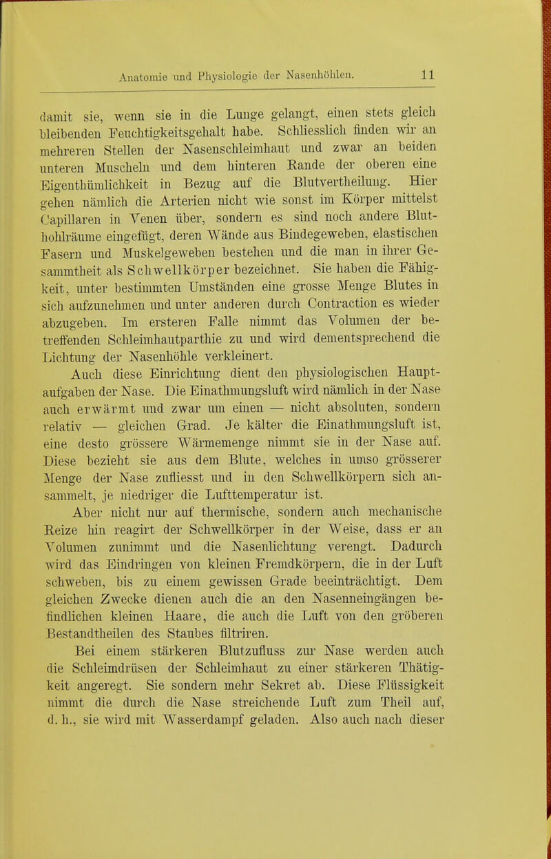damit sie, wenn sie in die Lunge gelangt, einen stets gleich bleibenden Feuchtigkeitsgelialt habe. Schliesslich finden wir an mehreren Stellen der Nasenschleimhaut und zwar an beiden unteren Muscheln und dem hinteren Eande der oberen eine Eigenthümlichkeit in Bezug auf die Blutvertheiluug. Hier gehen nämlich die Arterien nicht wie sonst im Körper mittelst Capillaren in Venen über, sondern es sind noch andere Blut- holüräume eingefügt, deren Wände aus Bindegeweben, elastischen Fasern und Muskelgeweben bestehen und die man in ihrer Ge- sammtheit als Schwellkörper bezeichnet. Sie haben die Fähig- keit, unter bestimmten Umständen eine grosse Menge Blutes in sich aufzunehmen und unter anderen durch Contraction es wieder abzugeben. Im ersteren Falle nimmt das Volumen der be- treffenden Schleimhautparthie zu und wird dementsprechend die Lichtung der Nasenhöhle verkleinert. Auch diese Einrichtung dient den physiologischen Haupt- aufgaben der Nase. Die Einathmungsluft wird nämlich in der Nase auch erwärmt und zwar um einen — nicht absoluten, sondern relativ — gleichen Grad. Je kälter die Einathmungsluft ist, eine desto grössere Wärmemenge nimmt sie in der Nase auf. Diese bezieht sie aus dem Blute, welches in umso grösserer Menge der Nase zufliesst und in den Schwellkörpern sich an- sammelt, je niedriger die Lufttemperatur ist. Aber nicht nur auf thennische, sondern auch mechanische Beize hin reagirt der Schwellkörper in der Weise, dass er an Volumen zunimmt und die Nasenlichtung verengt. Dadurch wird das Eindringen von kleinen Fremdkörpern, die in der Luft schweben, bis zu einem gewissen Grade beeinträchtigt. Dem gleichen Zwecke dienen auch die an den Nasenneingängen be- findlichen kleinen Haare, die auch die Luft von den gröberen Bestandtheilen des Staubes filtriren. Bei einem stärkeren Blutzufluss zur Nase werden auch die Schleimdrüsen der Schleimhaut zu einer stärkeren Thätig- keit angeregt. Sie sondern mehr Sekret ab. Diese Flüssigkeit nimmt die durch die Nase streichende Luft zum Theil auf, d. h., sie wird mit Wasserdampf geladen. Also auch nach dieser