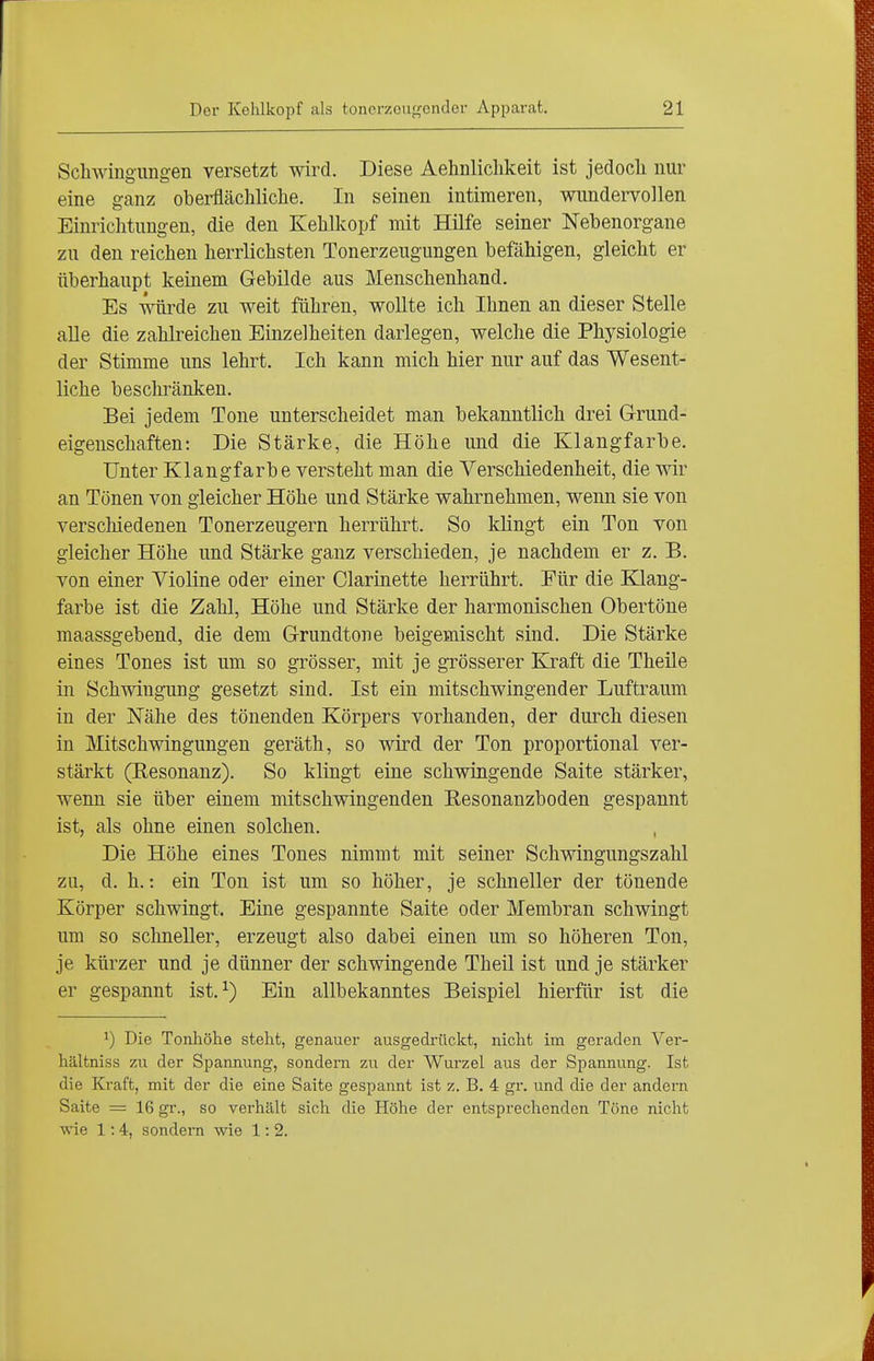 Scliwingimgen versetzt wird. Diese Aehnlichkeit ist jedocli nur eine ganz oberflächliche. In seinen intimeren, wundervollen Einrichtungen, die den Kehlkopf mit Hilfe seiner Nebenorgane zu den reichen herrlichsten Tonerzeugungen befähigen, gleicht er überhaupt keinem Gebilde aus Menschenhand. Es würde zu weit führen, wollte ich Ihnen an dieser Stelle aUe die zahlreichen Einzelheiten darlegen, welche die Physiologie der Stimme uns lehrt. Ich kann mich hier nur auf das Wesent- liche beschränken. Bei jedem Tone unterscheidet man bekanntlich drei G-rund- eigenschaften: Die Stärke, die Höhe und die Klangfarbe. Unter Klangfarbe versteht man die Verschiedenheit, die wir an Tönen von gleicher Höhe und Stärke wahrnehmen, wenn sie von verschiedenen Tonerzeugern herrührt. So klingt ein Ton von gleicher Höhe und Stärke ganz verschieden, je nachdem er z. B. von einer Violine oder einer Clarinette herrührt. Für die Klang- farbe ist die Zahl, Höhe und Stärke der harmonischen Obertöne maassgebend, die dem Grundtone beigemischt sind. Die Stärke eines Tones ist um so grösser, mit je grösserer Ejraft die Theile in Schwingung gesetzt sind. Ist ein mitschwingender Luftraum in der Nähe des tönenden Körpers vorhanden, der durch diesen in Mitschwingungen geräth, so wird der Ton proportional ver- stärkt (Eesonanz). So klingt eine schwingende Saite stärker, wenn sie über einem mitschwingenden Resonanzboden gespannt ist, als ohne einen solchen. Die Höhe eines Tones nimmt mit seiner Schwingungszahl zu, d. h.: ein Ton ist um so höher, je schneller der tönende Körper schwingt. Eine gespannte Saite oder Membran schwingt um so schneller, erzeugt also dabei einen um so höheren Ton, je kürzer und je dünner der schwingende Theil ist und je stärker er gespannt ist. ^) Ein allbekanntes Beispiel hierfür ist die Die Tonhöhe steht, genauer ausgedrückt, nicht im geraden Ver- hältniss zu der Spannung, sondern zu der Wurzel aus der Spannung. Ist die Kraft, mit der die eine Saite gespannt ist z. B, 4 gr. und die der andern Saite = 16 gr., so verhält sich die Höhe der entsprechenden Töne nicht wie 1:4, sondern wie 1: 2.