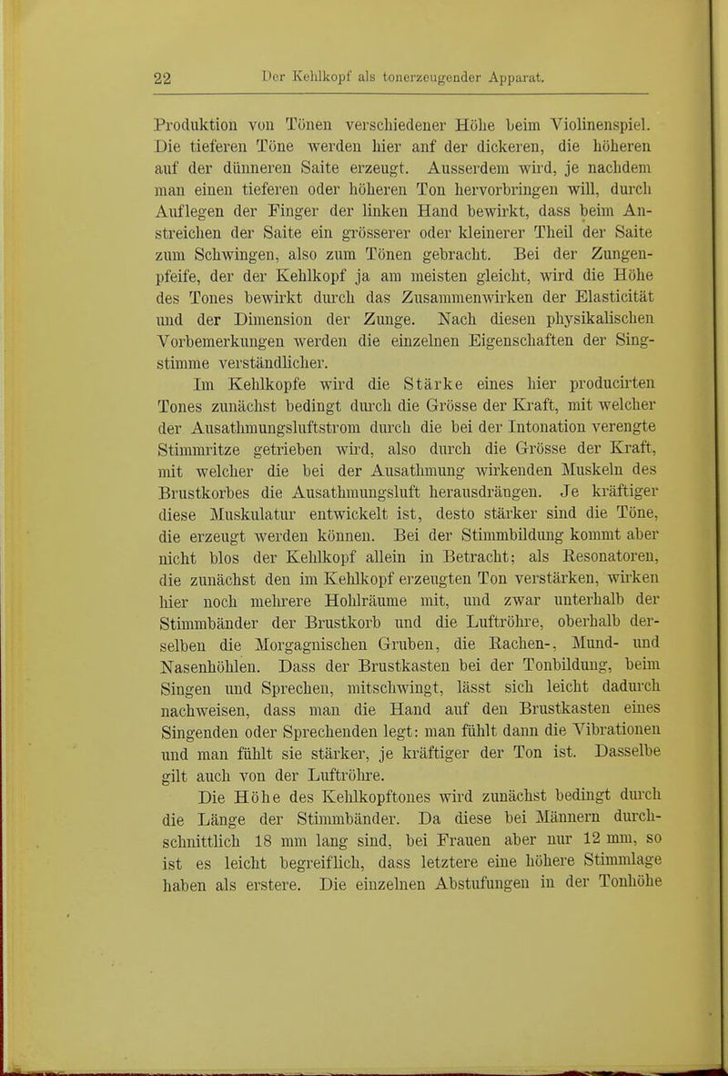 Produktion von Tönen verschiedener Hölie Leim Violinenspiel. Die tieferen Töne werden hier anf der dickeren, die höheren auf der dünneren Saite erzeugt. Ausserdem wird, je nachdem man einen tieferen oder höheren Ton hervorbringen will, durch Auflegen der Finger der linken Hand bewirkt, dass beim An- streichen der Saite ein grösserer oder Ideinerer Theil der Saite zum Schwingen, also zum Tönen gebracht. Bei der Zungen- pfeife, der der Kehlkopf ja am meisten gleicht, wird die Höhe des Tones bewirkt durch das Zusammenwirken der Elasticität und der Dimension der Zunge. Nach diesen physikalischen Vorbemerkungen werden die einzelnen Eigenschaften der Sing- stimme verständlicher. Im Kehlkopfe wird die Stärke eines hier producirten Tones zunächst bedingt diuxh die Grösse der Kraft, mit welcher der Ausathmungsluftstrom dmxh die bei der Intonation verengte Stimmritze getrieben wird, also durch die Grösse der Kraft, mit welcher die bei der Ausathmung wirkenden Muskeln des Brustkorbes die Ausathmungsluft herausdrängen. Je kräftiger diese Muskulatur entwickelt ist, desto stärker sind die Töne, die erzeugt werden können. Bei der Stimmbildung kommt aber nicht blos der Kehlkopf allein in Betracht; als Resonatoren, die zunächst den im Kehlkopf erzeugten Ton verstärken, wii'ken hier noch mehrere Hohlräume mit, und zwar unterhalb der Stimmbänder der Brustkorb und die Luftröhre, oberhalb der- selben die Morgagnischen Gruben, die Eachen-, Mund- und Nasenhöhlen. Dass der Brustkasten bei der Tonbilduug, beim Singen und Sprechen, mitschwingt, lässt sich leicht dadurch nachweisen, dass man die Hand auf den Brustkasten eines Singenden oder Sprechenden legt: man fühlt dann die Vibrationen und man fühlt sie stärker, je kräftiger der Ton ist. Dasselbe gilt auch von der Luftröhre. Die Höhe des Kehlkopftones wird zunächst bedingt diu'ch die Länge der Stimmbänder. Da diese bei Männern durch- schnittlich 18 mm lang sind, bei Frauen aber nur 12 mm, so ist es leicht begreiflich, dass letztere eine höhere Stimmlage haben als erstere. Die einzelnen Abstufungen in der Tonhöhe