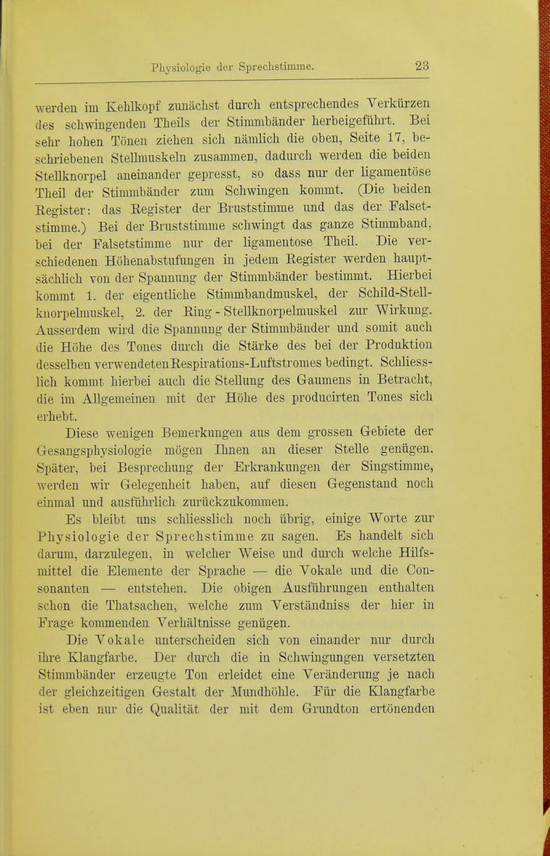 werden im Kehlkopf zunächst durch entsprechendes Verkürzen des schwingenden Theils der Stimmbänder herbeigeführt. Bei sehr hohen Tönen ziehen sich nämlich die oben, Seite 17, be- schriebenen Stellmuskeln zusammen, dadurch werden die beiden SteUknorpel aneinander gepresst, so dass nur der ligamentöse Theil der Stimmbänder zum Schwingen kommt. (Die beiden Register: das Register der Bruststimme und das der Falset- stimme.) Bei der Bruststimme schwingt das ganze Stimmband, bei der Falsetstimme nur der ligamentöse Theil. Die ver- schiedenen Höhenabstufungen in jedem Register werden haupt- sächlich von der Spannung der Stimmbänder bestimmt. Hierbei kommt 1. der eigentliche Stimmbandmuskel, der Schild-Stell- knorpelmuskel, 2. der Ring - SteUknorpelmuskel zur Wirkung. Ausserdem wü'd die Spannung der Stimmbänder und somit auch die Höhe des Tones dmxh die Stärke des bei der Produktion desselben verwendetenRespirations-Luftstromes bedingt. Schliess- lich kommt hierbei auch die Stellung des Gaumens in Betracht, die im Allgemeinen mit der Höhe des producirten Tones sich erhebt. Diese wenigen Bemerkungen aus dem grossen Gebiete der Gesangsphysiologie mögen Ihnen an dieser Stelle genügen. Später, bei Besprechung der Erkrankungen der Singstimme, werden wir Gelegenheit haben, auf diesen Gegenstand noch einmal und ausfühiiich zurückzukommen. Es bleibt uns schliesslich noch übrig, einige Worte zur Physiologie der Sprechstimme zu sagen. Es handelt sich darum, darzulegen, in welcher Weise und durch welche Hilfs- mittel die Elemente der Sprache — die Vokale und die Con- sonanten — entstehen. Die obigen Ausführungen enthalten schon die Thatsachen, welche zum Verständnis s der hier in Frage konmienden Verhältnisse genügen. Die Vokale unterscheiden sich von einander nur durch ihre Klangfarbe. Der durch die in Schwingungen versetzten Stimmbänder erzeugte Ton erleidet eine Veränderung je nach der gleichzeitigen Gestalt der Mundhöhle. Für die KJiangfarbe ist eben nur die Qualität der mit dem Grundton ertönenden