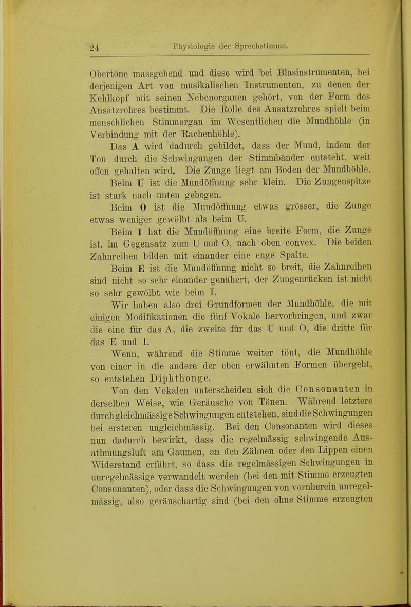 Obertöne massgebend und diese wird bei Blasinstrumenten, bei derjenigen Art von musikalischen Instrumenten, zu denen der Kehlkopf mit seinen Nebenorganen gehört, von der Form des Ansatzrohres bestimmt. Die Rolle des Ansatzrohres spielt beim menschlichen Stimmorgan im Wesentlichen die ]\Iimdhöhle (in Verbindung mit der Rachenhölüe). Das A wird dadurch gebildet, dass der Mund, indem der Ton durch die Schwingungen der Stimmbänder entsteht, weit offen gehalten wird. Die Zunge liegt am Boden der Mundhöhle. Beim ü ist die Mundöffnung sehi^ klein. Die Zungenspitze ist stark nach unten gebogen. Beim 0 ist die Mundöffnung etwas grösser, die Zunge etwas weniger gewölbt als beim U. Beim I hat die Mundöffhung eine breite Form, die Zunge ist, im Gegensatz zum U und 0, nach oben convex. Die beiden Zahnreihen bilden mit einander eine enge Spalte. Beim E ist die Mundöffnung nicht so breit, die Zahnreihen sind nicht so sehr einander genähert, der Zungenrücken ist nicht so sehr gewölbt wie beim I. Wir haben also drei Grrundformen der Mundhöhle, die mit einigen Modifikationen die fünf Vokale hervorbringen, und zwar die eine ftii' das A, die zweite für das U und 0, die dritte füi- das E und I. Wenn, während die Stimme weiter tönt, die Mundhöhle von einer in die andere der eben erwähnten Formen übergeht, so entstehen Diphthonge. Von den Vokalen unterscheiden sich die Consonanten in derselben Weise, wie Geräusche von Tönen. Während letztere durch gleichmässige Schwingungen entstehen, sind die Schwingungen bei ersteren ungieichmässig. Bei den Consonanten wird dieses nun dadurch bewirkt, dass die regelmässig schwingende Aus- athmungsluft am Gaumen, an den Zähnen oder den Lippen einen Widerstand erfährt, so dass die regelmässigen Schmngungen in unregelmässige verwandelt werden (bei den mit Stimme erzeugten Consonanten), oder dass die Schwingungen von vornherein unregel- mässig, also geräuschartig sind (bei den ohne Stimme erzeugten