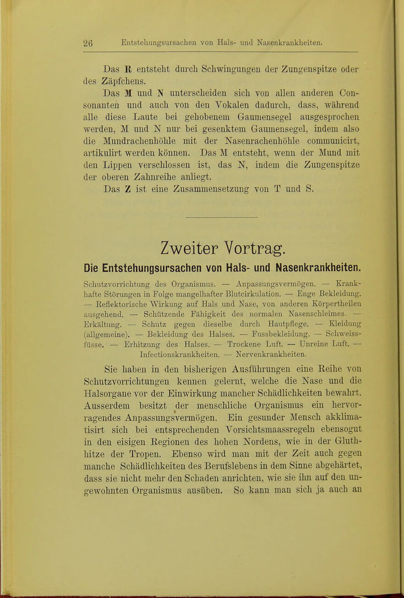 Das R entsteht diircli Schwingungen der Zungenspitze oder des Zäpfchens. Das M und N unterscheiden sich von allen anderen Con- sonanten und auch von den Vokalen dadurch, dass, während alle diese Laute bei gehobenem Gaumensegel ausgesprochen werden, M und N nur bei gesenktem Gaumensegel, indem also die Mundrachenhöhle mit der Nasenrachenhöhle communicirt, artikulirt werden können. Das M entsteht, wenn der Mund mit den Lippen verschlossen ist, das N, indem die Zungenspitze der oberen Zahm^eihe anliegt. Das Z ist eine Zusammensetzung von T und S. Zweiter Vortrag. Die Entstehungsursachen von Hals- und Nasenkrankheiten. Schutzvorrichtung des Organismus. — Anpassungsvermögen. — Krank- hafte Störungen in Folge mangelhafter Blutcirkulation. — Enge Bekleidung. — Reflektorische Wirkung auf Hals und Nase, von anderen Körpertheileu ausgehend. — Schützende Fähigkeit des normalen Nasenschleimes. — Erkältung. — Schutz gegen dieselbe durch Hautpflege. — Kleidung (allgemeine). — Bekleidung des Halses. — Fussbekleidung. — Schweiss- füsse. — Erhitzung des Halses. — Trockene Luft. — Unreine Luft. — Lifectionskrankheiten. — Nervenki-ankheiten. Sie haben in den bisherigen Ausführungen eine Reihe von Schutzvorrichtungen kennen gelernt, welche die Nase und die Halsorgane vor der Einwirkung mancher Schädlichkeiten bewahi-t. Ausserdem besitzt der menschliche Organismus ein hervor- ragendes Anpassungsvermögen. Ein gesunder Mensch akklima- tisirt sich bei entsprechenden Vorsichtsmaassregeln ebensogut in den eisigen Regionen des hohen Nordens, wie in der Gluth- hitze der Tropen. Ebenso wird man mit der Zeit auch gegen manche Schädliclilceiten des Berufslebens in dem Sinne abgehärtet, dass sie nicht mehr den Schaden anrichten, wie sie ihn auf den un- gewohnten Organismus ausüben. So kann man sicli ja auch an