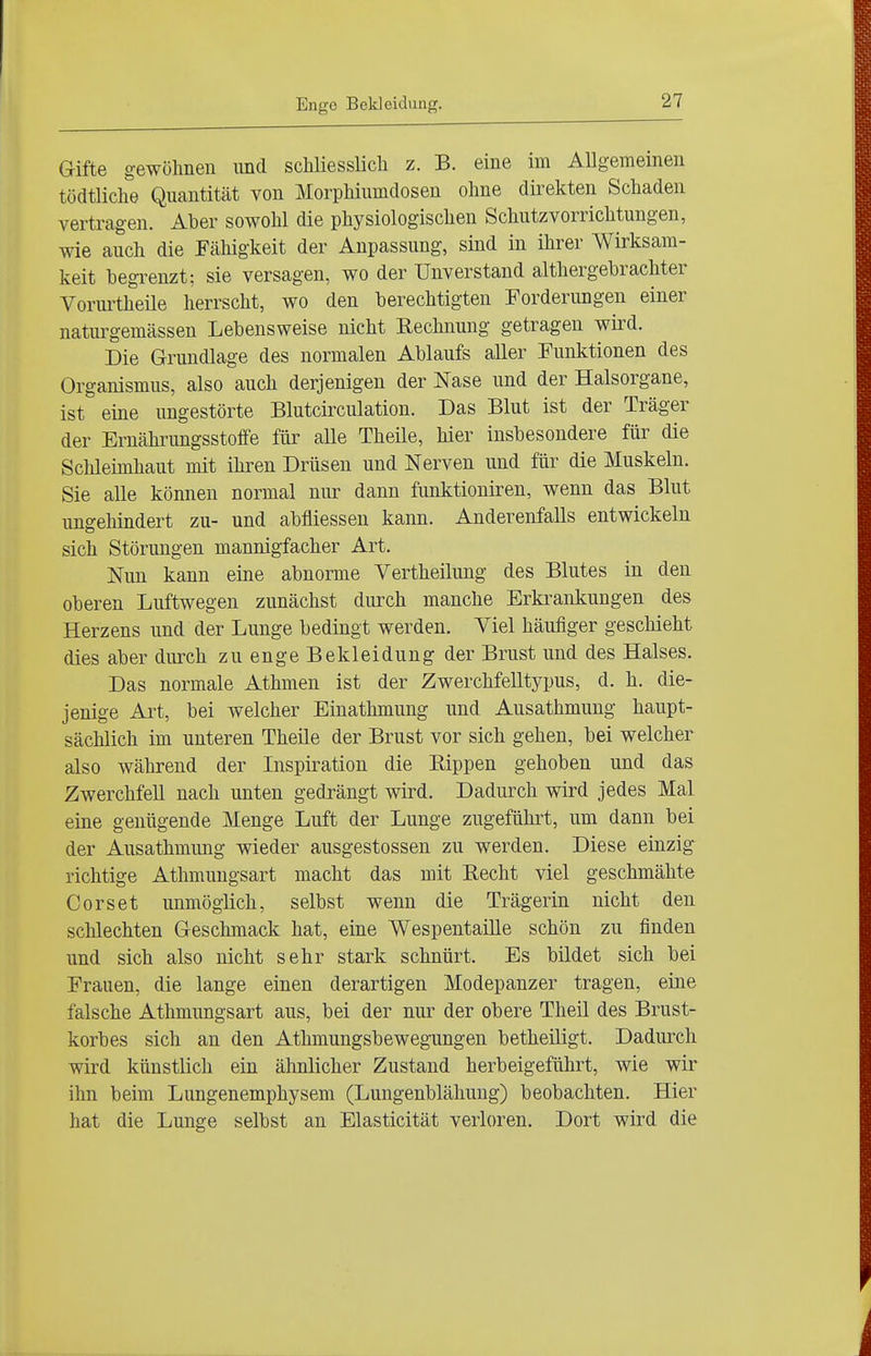 Enge Bekleidung. Gifte gewöhnen und schliesslich z. B. eine im Allgemeinen tüdtliche Quantität von Morphiumdosen ohne direkten Schaden vertragen. Aber sowohl die physiologischen Schutzvorrichtungen, wie auch die Fähigkeit der Anpassung, sind in ihrer Wirksam- keit begrenzt: sie versagen, wo der Unverstand althergebrachter Vorurtheile herrscht, wo den berechtigten Forderungen einer naturgemässen Lebensweise nicht Eechnung getragen wird. Die Grundlage des normalen Ablaufs aller Funktionen des Organismus, also auch derjenigen der Nase und der Halsorgane, ist eine ungestörte Blutcirculation. Das Blut ist der Träger der Ernährimgsstoffe für alle Theile, hier insbesondere für die Schleimhaut mit ihren Drüsen und Nerven und für die Muskeln. Sie alle können normal nur dann funktioniren, wenn das Blut ungehindert zu- und abfliessen kann. Anderenfalls entwickeln sich Störungen mannigfacher Art. Nun kann eine abnorme Vertheilung des Blutes in den oberen Luftwegen zunächst durch manche Erkrankungen des Herzens und der Lunge bedingt werden. Viel häufiger geschieht dies aber durch zu enge Bekleidung der Brust und des Halses. Das normale Athmen ist der Zwerchfelltypus, d. h. die- jenige Art, bei welcher Eiuathmung und Ausathmung haupt- sächlich im unteren Theile der Brust vor sich gehen, bei welcher also während der Inspiration die Rippen gehoben und das Zwerchfell nach unten gedrängt wird. Dadurch wird jedes Mal eine genügende Menge Luft der Lunge zugeführt, um dann bei der Ausathmung wieder ausgestossen zu werden. Diese einzig richtige Athmungsart macht das mit Eecht viel geschmähte Corset unmöglich, selbst wenn die Trägerin nicht den schlechten Geschmack hat, eine Wespentaille schön zu finden und sich also nicht sehr stark schnürt. Es bildet sich bei Frauen, die lange einen derartigen Modepanzer tragen, eine falsche Athmungsart aus, bei der nur der obere Theil des Brust- korbes sich an den Athmungsbewegungen betheiligt. Dadurch wird künstlich ein ähnlicher Zustand herbeigeführt, wie wir ihn beim Lungenemphysem (Lungenblähuug) beobachten. Hier hat die Lunge selbst an Elasticität verloren. Dort wird die