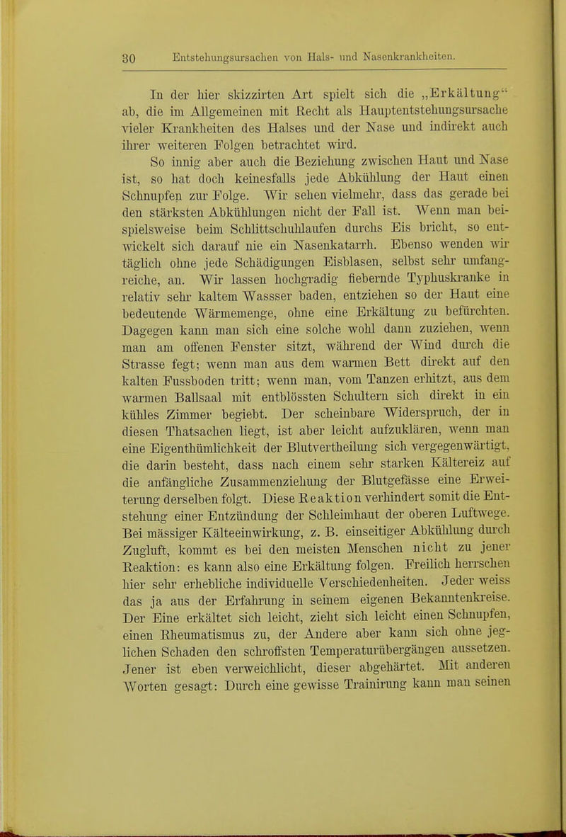 In der hier skizzirten Art spielt sich die „Erkältung^' ab, die im Allgemeinen mit Reclit als Hauptentsteliungsursaclie vieler Krankheiten des Halses und der Nase und indirekt auch ihrer weiteren Folgen betrachtet wird. So innig aber auch die Beziehung zwischen Haut und Nase ist, so hat doch keinesfalls jede Abkühlung der Haut einen Schnupfen zur Folge. Wir sehen vielmehr, dass das gerade bei den stärksten Abktihlungen nicht der Fall ist. Wenn man bei- spielsweise beim Schlittschuhlaufen durchs Eis bricht, so ent- mckelt sich darauf nie ein Nasenkatarrh. Ebenso wenden mr täglich ohne jede Schädigungen Eisblasen, selbst sehi' umfang- reiche, an. Wir lassen hochgradig fiebernde Typhustoanke in relativ sehr kaltem Wassser baden, entziehen so der Haut eine bedeutende Wärmemenge, ohne eine Erkältung zu befürchten. Dagegen kann man sich eine solche wohl dann zuziehen, wenn man am offenen Fenster sitzt, während der Wind diu'ch die Strasse fegt; wenn man aus dem warmen Bett direkt auf den kalten Fussboden tritt; wenn man, vom Tanzen erhitzt, aus dem warmen Ballsaal mit entblössten Schultern sich dkekt in ein kühles Zimmer begiebt. Der scheinbare Widerspruch, der in diesen Thatsachen liegt, ist aber leicht aufzuklären, wenn man eine Eigenthümlichkeit der Blutvertheilung sich vergegenwärtigt, die darin besteht, dass nach einem sehr starken Kältereiz auf die anfängliche Zusammenziehung der Blutgefässe eine Erwei- terung derselben folgt. Diese Reaktion verhindert somit die Ent- stehung einer Entzündung der Schleimhaut der oberen Luftwege. Bei massiger Kälteeinwirkung, z. B. einseitiger Abkühlung dui-ch Zugluft, kommt es bei den meisten Menschen nicht zu jener Reaktion: es kann also eine Erkältung folgen. Freilich herrschen hier sehr erhebliche individuelle Verschiedenheiten. Jeder weiss das ja aus der Erfahrung in seinem eigenen Bekanntenkreise. Der Eine erkältet sich leicht, zieht sich leicht einen Schnupfen, einen Rheumatismus zu, der Andere aber kami sich ohne jeg- lichen Schaden den schroffsten Temperaturübergängen aussetzen. Jener ist eben verweichlicht, dieser abgehärtet. Mit anderen AVorten gesagt: Durch eine gewisse Trainirung kann man seinen