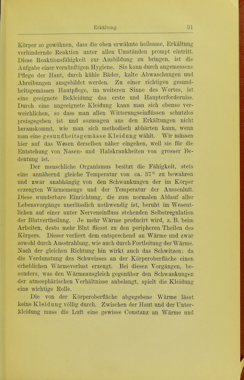 Körper so gewölmen, dass die oben erwähnte heilsame, Erkältung verlündernde Reaktion unter allen Umständen prompt eintritt. Diese Reaktionsfähigkeit zur Ausbildung zu bringen, ist die Aufgabe einer vernünftigen Hj^giene. Sie kann durch angemessene Pflege der Haut, durch kühle Bäder, kalte Abwaschungen und Abreibungen ausgebildet werden. Zu einer richtigen gesund- lieitsgemässen Hautpflege, im weiteren Sinne des Wortes, ist eine geeignete Bekleidung das erste und Haupterforderniss. Diu'ch eine ungeeignete Kleidung kann man sich ebenso ver- weichlichen, so dass man allen Witterungseinflüssen schutzlos preisgegeben ist und sozusagen aus den Erkältungen nicht herauskommt, wie man sich methodisch abhärten kann, wenn man eine gesundheitsgemässe Kleidung wählt. Wir müssen hier auf das Wesen derselben näher eingehen, weil sie für die Entstehung von Nasen- und Halskrankheiten von grosser Be- deutung ist. Der menschliche Organismus besitzt die Fähigkeit, stets eine annähernd gleiche Temperatur von ca. 87'' zu bewahren und zwar unabhängig von den Schwankungen der im Körper erzeugten Wärmemenge und der Temperatur der Aussenluft. Diese wunderbare Einrichtung, die zum normalen Ablauf aller Lebensvorgänge unerlässlich nothwendig ist, beruht im Wesent- lichen auf einer unter Nerveneinfluss stehenden Selbstregulation der Blutvertheilung. Je mehr Wärme producirt wird, z. B. beim Arbeiten, desto mehr Blut fliesst zu den peripheren Theilen des Körpers. Dieser verliert dem entsprechend an Wärme und zwar sowohl durch Ausstrahlung, wie auch durch Fortleitung der Wärme. Nach der gleichen Richtung hin wirkt auch das Schwitzen: da ■die Verdunstung des Schweisses an der Körperoberfläche einen erheblichen Wärmeverlust erzeugt. Bei diesen Vorgängen, be- sonders, was den Wärmeausgleich gegenüber den Schwankungen der atmosphärischen Verhältnisse anbelangt, spielt die Kleidung -eine wichtige Rolle. Die von der Körperoberfläche abgegebene Wärme lässt Iceine Kleidung völlig durch. Zwischen der Haut und der Unter- Ideidung muss die Luft eine gewisse Constanz an Wärme und