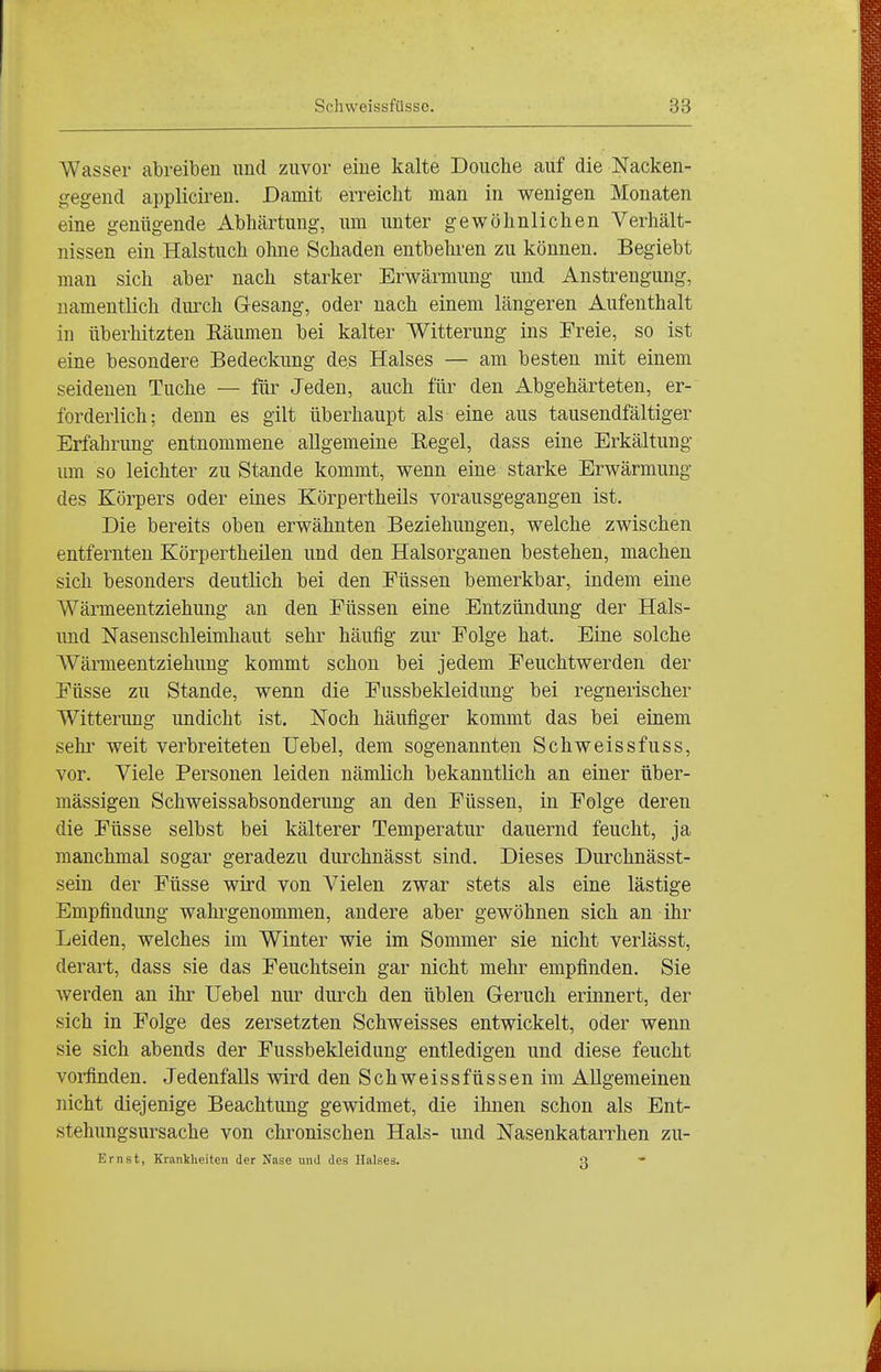 Wasser abreiben und zuvor eine kalte Doiiche auf die Nacken- gegend applicireu. Damit erreicht man in wenigen Monaten eine genügende Abhärtung, um unter gewöhnlichen Verhält- nissen ein Halstuch ohne Schaden entbehren zu können. Begiebt man sich aber nach starker Erwärmung und Anstrengung, namentlich durch Gesang, oder nach einem längeren Aufenthalt in überhitzten Eäumen bei kalter Witterung ins Freie, so ist eine besondere Bedeckung des Halses — am besten mit einem seidenen Tuche — für Jeden, auch für den Abgehärteten, er- forderlich; denn es gilt überhaupt als eine aus tausendfältiger Erfahrung entnommene allgemeine Regel, dass eine Erkältung um so leichter zu Stande kommt, wenn eine starke Erwärmung des Körpers oder eines Körpertheils vorausgegangen ist. Die bereits oben erwähnten Beziehungen, welche zwischen entfernten Körpertheüen und den Halsorganen bestehen, machen sich besonders deutlich bei den Füssen bemerkbar, indem eine Wärmeentziehung an den Füssen eine Entzündung der Häls- und Nasenschleimhaut sehr häufig zur Folge hat. Eine solche Wärmeentziehuug kommt schon bei jedem Feuchtwerden der Füsse zu Stande, wenn die Fussbekleidung bei regnerischer Witterung undicht ist. Noch häufiger kommt das bei einem sehr weit verbreiteten Uebel, dem sogenannten Schweissfuss, vor. Viele Personen leiden nämlich bekanntlich an einer über- mässigen Schweissabsonderung an den Füssen, in Folge deren die Füsse selbst bei kälterer Temperatur dauernd feucht, ja manchmal sogar geradezu durchnässt sind. Dieses Durchnässt- sein der Füsse wird von Vielen zwar stets als eine lästige Empfindung wahi'genommen, andere aber gewöhnen sich an ihr Leiden, welches im Winter wie im Sommer sie nicht verlässt, derart, dass sie das Feuchtsein gar nicht mehr empfinden. Sie werden an ihr Uebel nur diu-ch den üblen Geruch erinnert, der sich in Folge des zersetzten Schweisses entwickelt, oder wenn sie sich abends der Fussbekleidung entledigen und diese feucht vorfinden. Jedenfalls wird den Schweissfüssen im Allgemeinen nicht diejenige Beachtung gewidmet, die ihnen schon als Ent- stehungsursache von chronischen Hals- und Nasenkatarrhen zu- Ernst, Krankheiten der Nase und des Halses. U