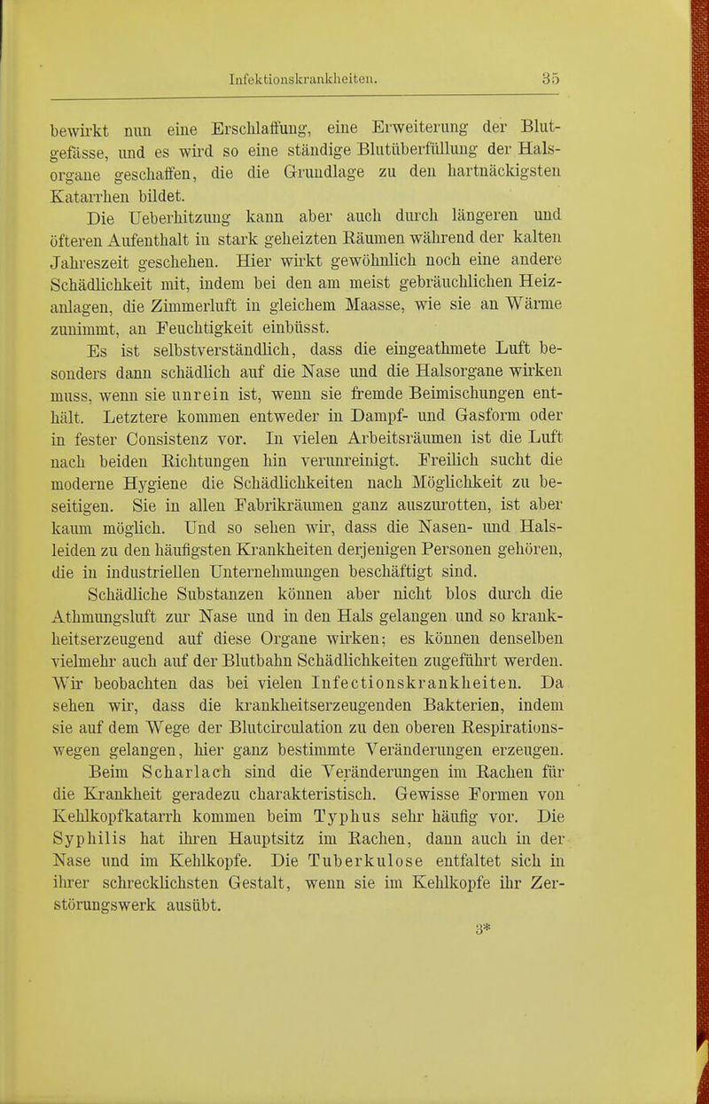 bewirkt nun eine Ersclilaifung, eine Erweiterung der Blut- gefässe, und es wird so eine ständige Blutüberfüllung der Hals- organe geschaffen, die die Grundlage zu den hartnäckigsten Katarrhen bildet. Die Ueberhitzung kann aber auch durch längeren und öfteren Aufenthalt in stark geheizten Räumen während der kalten Jahreszeit geschehen. Hier wirkt gewöhnlich noch eine andere Schädlichkeit mit, indem bei den am meist gebräuchlichen Heiz- anlagen, die Zimmerluft in gleichem Maasse, wie sie an Wärme zunimmt, an Feuchtigkeit einbüsst. Es ist selbstverständlich, dass die eingeathmete Luft be- sonders dann schädlich auf die Nase und die Halsorgane wirken muss, wenn sie unrein ist, wenn sie fremde Beimischungen ent- hält. Letztere kommen entweder in Dampf- und Gasform oder in fester Consistenz vor. In vielen Arbeitsräumen ist die Luft nach beiden Richtungen hin verunreinigt. Freilich sucht die moderne Hygiene die Schädlichkeiten nach Möglichkeit zu be- seitigen. Sie in allen Fabrikräumen ganz auszurotten, ist aber kaum möglich. Und so sehen wir, dass die Nasen- und Hals- leiden zu den häufigsten Krankheiten derjenigen Personen gehören, die in industriellen Unternehmungen beschäftigt sind. Schädliche Substanzen können aber nicht blos diuxh die Athmungsluft zur Nase und in den Hals gelangen und so krank- heitserzeugend auf diese Organe wirken; es können denselben vielmehr auch auf der Blutbahn Schädlichkeiten zugeführt werden. Wir beobachten das bei vielen Infectionskrankheiten. Da sehen wir, dass die krankheitserzeugenden Bakterien, indem sie auf dem Wege der Blutcirculation zu den oberen Respirations- wegen gelangen, hier ganz bestimmte Veränderungen erzeugen. Beim Scharlach sind die Veränderungen im Rachen für die Kjankheit geradezu charakteristisch. Gewisse Formen von Kehlkopfkatarrh kommen beim Typhus sehr häufig vor. Die Syphilis hat ihren Hauptsitz im Rachen, dann auch in der Nase und im Kehlkopfe. Die Tuberkulose entfaltet sich in ihrer schrecklichsten Gestalt, wenn sie im Kehlkopfe ihr Zer- störungswerk ausübt. 3*