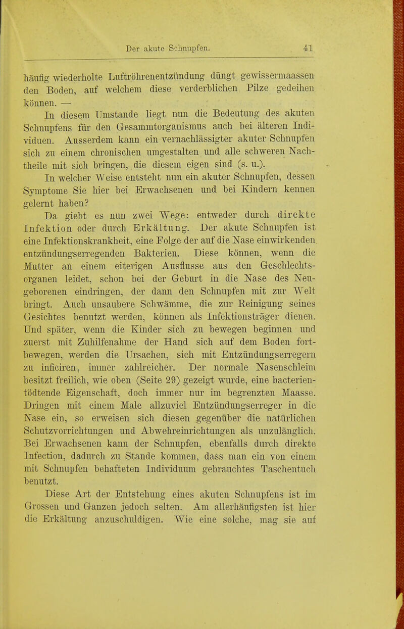 häufig wiederholte Luftröhrenentzündung düngt gewissermaassen den Boden, auf welchem diese verderblichen Pilze gedeihen können. — In diesem Umstände liegt nun die Bedeutung des akuten Schnupfens für den Gesammtorganismus auch bei älteren Indi- viduen. Ausserdem kann ein vernachlässigter akuter Schnupfen sich zu einem chronischen umgestalten und alle schweren Nach- theile mit sich bringen, die diesem eigen sind (s. u.). In welcher Weise entsteht nun ein akuter Schnupfen, dessen Symptome Sie hier bei Erwachsenen und bei Kindern kennen gelernt haben? Da giebt es nun zwei Wege: entweder durch direkte Infektion oder durch Erkältung. Der akute Schnupfen ist eine Infektionskrankheit, eine Folge der auf die Nase einwirkenden, entzündungserregenden Bakterien. Diese können, wenn die Mutter an einem eiterigen Ausflusse aus den Geschlechts- organen leidet, schon bei der Geburt in die Nase des Neu- geborenen eindringen, der dann den Schnupfen mit zur Welt bringt. Auch unsaubere Schwämme, die zur Keinigung seines Gesichtes benutzt werden, können als Infektionsträger dienen. Und später, wenn die Kinder sich zu bewegen beginnen und zuerst mit Zuhilfenahme der Hand sich auf dem Boden fort- bewegen, werden die Ursachen, sich mit Entzündungserregern zu inficiren, immer zahlreicher. Der normale Nasenschleim besitzt freilich, wie oben (Seite 29) gezeigt wurde, eine bacterien- tödtende Eigenschaft, doch immer nur im begrenzten Maasse. Dringen mit einem Male allzuviel Entzündungserreger in die Nase ein, so erweisen sich diesen gegenüber die natürlichen Schutzvorrichtungen und Abwehreinrichtungen als unzulänglich. Bei Erwachsenen kann der Schnupfen, ebenfalls durch direkte Infection, dadurch zu Stande kommen, dass man ein von einem mit Schnupfen behafteten Individuum gebrauchtes Taschentuch benutzt. Diese Art der Entstehung eines almten Schnupfens ist im Grossen und Ganzen jedoch selten. Am allerhäufigsten ist hier die Erkältung anzuschuldigen. Wie eine solche, mag sie auf