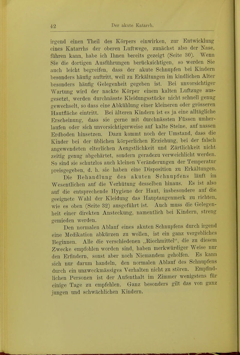 irgend einen Theil des Körpers einwirken, zur Entwicklung eines Katarrhs der oberen Luftwege, zunächst also der Nase, führen kann, habe ich Ihnen bereits gezeigt (Seite 30). Wenn Sie die dortigen Ausführungen berücksichtigen, so werden Sie auch leicht begreifen, dass der akute Schnupfen bei Kindern besonders häufig auftritt, weil zu Erkältungen im kindlichen Alter besonders häufig Gelegenheit gegeben ist. Bei unvorsichtiger Wartung wird der nackte Körper einem kalten Luftzuge aus- gesetzt, werden durchnässte Kleidungsstücke nicht schnell genug gewechselt, so dass eine Abkühlung einer kleineren oder grösseren Hautfläche eintritt. Bei älteren Kindern ist es ja eine alltägliche Erscheinung, dass sie gerne mit durchnässten Füssen umher- laufen oder sich unvorsichtigerweise auf kalte Steine, auf nassen Erdboden hinsetzen. Dazu kommt noch der Umstand, dass die Kinder bei der üblichen körperlichen Erziehung, bei der falsch angewendeten elterlichen Aengstlichkeit und Zärtlichkeit nicht zeitig genug abgehärtet, sondern geradezu verweichlicht werden. So sind sie schutzlos auch kleinen Veränderungen der Temperatur preisgegeben, d. h. sie haben eine Disposition zu Erkältungen. Die Behandlung des akuten Schnupfens läuft im Wesentlichen auf die Verhütung desselben hinaus. Es ist also auf die entsprechende Hygiene der Haut, insbesondere auf die geeignete Wahl der Kleidung das Hauptaugenmerk zu richten, wie es oben (Seite 32) ausgeführt ist. Auch muss die Gelegen- heit einer direkten Ansteckung, namentlich bei Kindern, streng gemieden werden. Den normalen Ablauf eines akuten Schnupfens durch irgend eine Medikation abkürzen zu wollen, ist ein ganz vergebliches Beginnen. Alle die verscliiedenen „Eiechmittel, die zu diesem Zwecke empfohlen worden sind, haben merkwürdiger Weise um- den Erfindern, sonst aber noch Niemandem geholfen. Es kann sich nur darum handeln, den normalen Ablauf des Schnupfens durch ein unzweckmässiges Verhalten nicht zu stören. Empfind- lichen Personen ist der Aufenthalt im Zimmer wenigstens für einige Tage zu empfehlen. Ganz besonders gilt das von ganz jungen und schwächlichen Kindern.