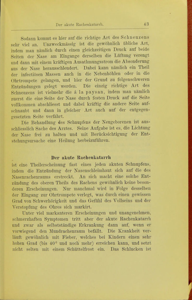 Sodann kommt es hier auf die richtige Art des Schneuzens selu- viel an. Unzweckmässig ist die gewöhnlich übliche Art, indem man nämlich durch einen gleichzeitigen Druck auf beide Seiten der Nase am Eingange derselben die Lüftung verengt und dann mit einem kräftigen Ausathmungsstrom die Absonderung aus der Nase herausschleudert. Dabei kann nämlich ein Theil der infectiösen Massen auch in die Nebenhöhlen oder in die Ohltrompete gelangen, und hier der Grund zu folgenschweren Entzündungen gelegt werden. Die einzig richtige Art des Schneuzens ist vielmehr die ä la paysan, indem man nämlich zuerst die eine Seite der Nase durch festen Druck auf die Seite vollkommen abscliliesst und dabei kräftig die andere Seite auf- schnaubt und dann in gleicher Art auch auf der entgegen- gesetzten Seite verfährt. Die Behandlung des Schnupfens der Neugeborenen ist aus- schliesslich Sache des Arztes. Seine Aufgabe ist es, die Lichtung der Nase fi'ei zu halten und mit Berücksichtigung der Ent- stehungsursache eine Heilung herbeizuführen. Der akute Rachenkatarrh ist eine Theilerscheinung fast eines jeden akuten Schnupfens, indem die Entzündung der Naseuschleimhaut sich auf die des Nasenrachenraums erstreckt. An sich macht eine solche Ent- zündung des oberen Theils des Eachens gewöhnlich keine beson- deren Erscheinungen. Nur manchmal wird in Folge desselben der Eingang zur Ohrtrompete verlegt, was durch einen gewissen Grad von Schwerhörigkeit und das Gefühl des Vollseins und der Verstopfung des Ohres sich markirt. Unter viel markanteren Erscheinungen und unangenehmen, schmerzhaften Symptomen tritt aber der akute Rachenkatarrh und zwar als selbstständige Erkrankung dann auf, wenn er vorwiegend den Mundrachenraum befällt. Die Krankheit ver- läuft gewöhnlich mit Fieber, welches bei Kindern einen sehr hohen Grad (bis 40° und noch mehr) erreichen kann, und setzt nicht selten mit einem Schüttelfrost ein. Das Schlucken ist
