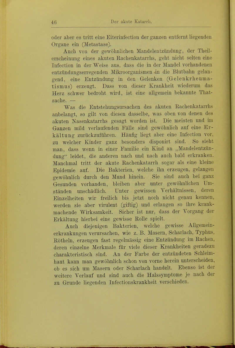 oder aber es tritt eine Eiteriiifectioii der ganzen entfernt liegenden Organe ein (Metastase). Aucli von der gewülmlichen Mandelentzündung, der Theil- erscheinung eines akuten Eachenkatarrhs, gellt niclit selten eine Infection in der Weise aus, dass die in der Mandel vorhandenen entzündungserregenden Mikroorganismen -in die Blutbahn gelan- gend, eine Entzündung in den Gelenken (Gelenkrheuma- tismus) erzeugt. Dass von dieser Krankheit wiederum das Herz schwer bedroht wird, ist eine allgemein bekannte That- sache. — Was die Entstehungsursachen des akuten Eachenkatarrhs anbelangt, so gilt von diesen dasselbe, was oben von denen des akuten Nasenkatarrhs gesagt worden ist. Die meisten und im Ganzen mild verlaufenden Fälle sind gewöhnlich auf eine Er- kältung zurückzuführen. Häufig liegt aber eine Infection vor, zu welcher Kinder ganz besonders disponirt sind. So sieht man, dass wenn in einer Familie ein Kind an „Mandelentzün- dung leidet, die anderen nach und nach auch bald erki'anken. Manchmal tritt der akute Eachenkatarrh sogar als eine Ideine Epidemie auf. Die Bakterien, welche ihn erzeugen, gelangen gewöhnlich durch den Mund hinein. Sie sind auch bei ganz Gesunden vorhanden, bleiben aber unter gewöhnlichen Um- ständen unschädlich. Unter gewissen Verhältnissen, deren Einzelheiten wii^ freilich bis jetzt noch nicht genau kennen, werden sie aber virulent (giftig) und erlangen so ihre krank- machende Wirksamkeit. Sicher ist niu% dass der Vorgang der Erkältung hierbei eine gewisse Eolle spielt. Auch diejenigen Bakterien, welche gewisse Allgemein- erkrankungen verursachen, wie z. B. Masern, Scharlach, Typhus, Eötheln, erzeugen fast regelmässig eine Entzündung im Eachen, deren einzelne Merkmale für viele dieser Krankheiten geradezu charakteristisch sind. An der Farbe der entzündeten Schleim- haut kann man gewöhnlich schon von vorne herein unterscheiden, ob es sich um Masern oder Scharlach handelt. Ebenso ist der weitere Verlauf und sind auch die Halssymptome je nach der zu Grunde liegenden Infectionski-ankheit verschieden.