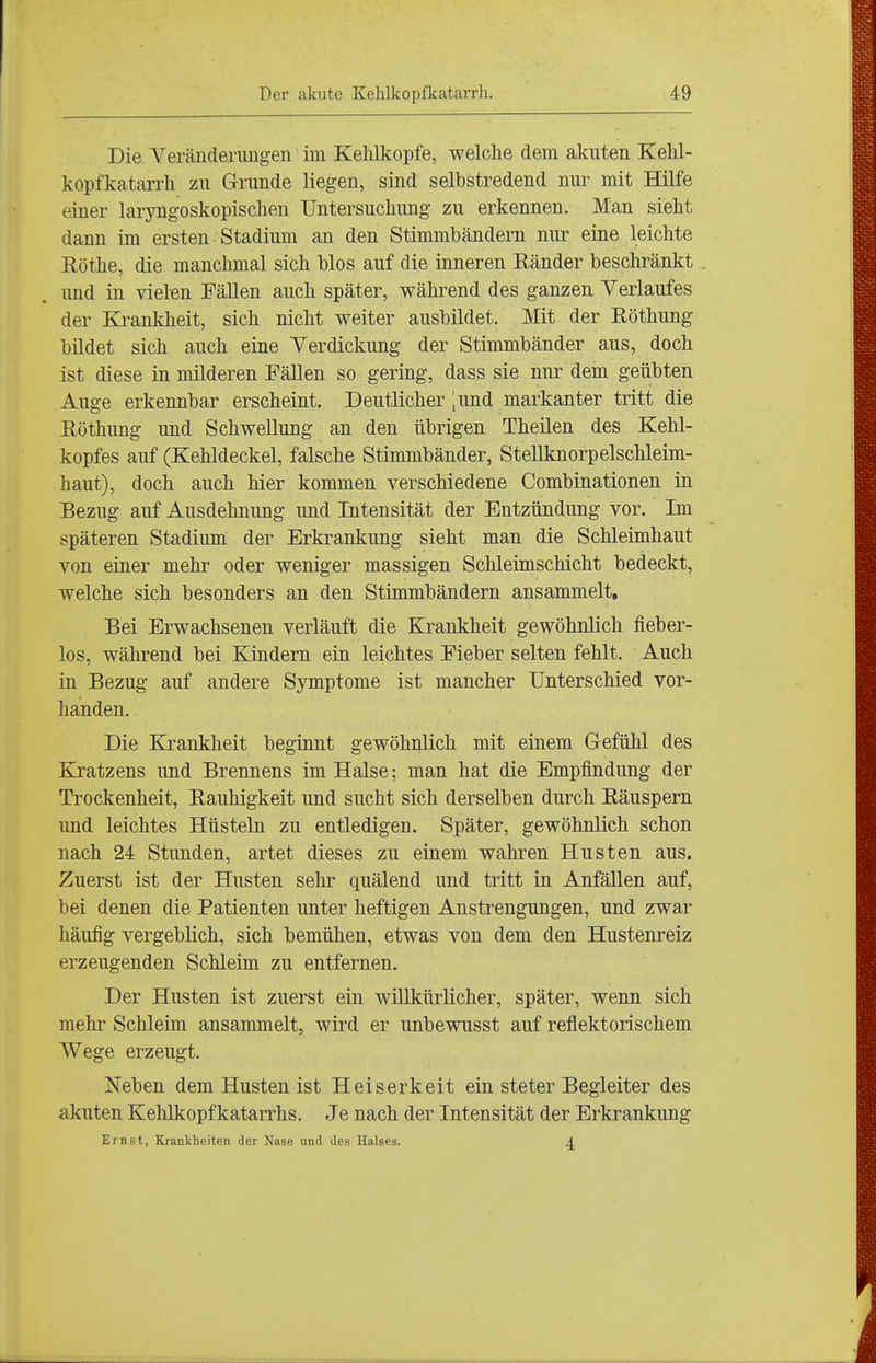 Die Veräiiderimgen im Kehlkopfe, welche dem akuten Kehl- kopfkatarrh zu Grunde liegen, sind selbstredend nur mit Hilfe einer laryngoskopischen Untersuchung zu erkennen. Man sieht dann im ersten Stadium an den Stimmbändern nur eine leichte Eöthe, die manchmal sich blos auf die inneren Känder beschränkt und in vielen FäUen auch später, während des ganzen Verlaufes der Krankheit, sich nicht weiter ausbildet. Mit der Eöthung bildet sich auch eine Verdickung der Stimmbänder aus, doch ist diese in milderen FäUen so gering, dass sie nur dem geübten Auge erkennbar erscheint. Deutlicher ;und markanter tritt die Röthung und Schwellung an den übrigen Theilen des Kehl- kopfes auf (Kehldeckel, falsche Stimmbänder, Stellknorpelschleim- haut), doch auch hier kommen verschiedene Combinationen in Bezug auf Ausdehnung imd Intensität der Entzündung vor. Im späteren Stadium der Erkrankung sieht man die Schleimhaut von einer mehr oder weniger massigen SchleimscMcht bedeckt, welche sich besonders an den Stimmbändern ansammelt. Bei Erwachsenen verläuft die Krankheit gewöhnlich fieber- los, während bei Kindern ein leichtes Fieber selten fehlt. Auch in Bezug auf andere Symptome ist mancher Unterschied vor- handen. Die Krankheit beginnt gewöhnlich mit einem Gefühl des Kratzens und Brennens im Halse; man hat die Empfindung der Trockenheit, Rauhigkeit und sucht sich derselben durch Räuspern und leichtes Hüsteln zu entledigen. Später, gewöhnlich schon nach 24 Stunden, artet dieses zu einem wahren Husten aus. Zuerst ist der Husten sehr quälend und tritt in Anfällen auf, bei denen die Patienten unter heftigen Anstrengungen, und zwar häufig vergeblich, sich bemühen, etwas von dem den Hustenreiz erzeugenden Schleim zu entfernen. Der Husten ist zuerst ein willkürlicher, später, wenn sich mehr Schleim ansammelt, wird er unbewusst auf reflektorischem Wege erzeugt. Neben dem Husten ist Heiserkeit ein steter Begleiter des akuten Kehlkopfkatarrhs. Je nach der Intensität der Erkrankung Ernst, Krankheiten der Nase und des Halses. ^