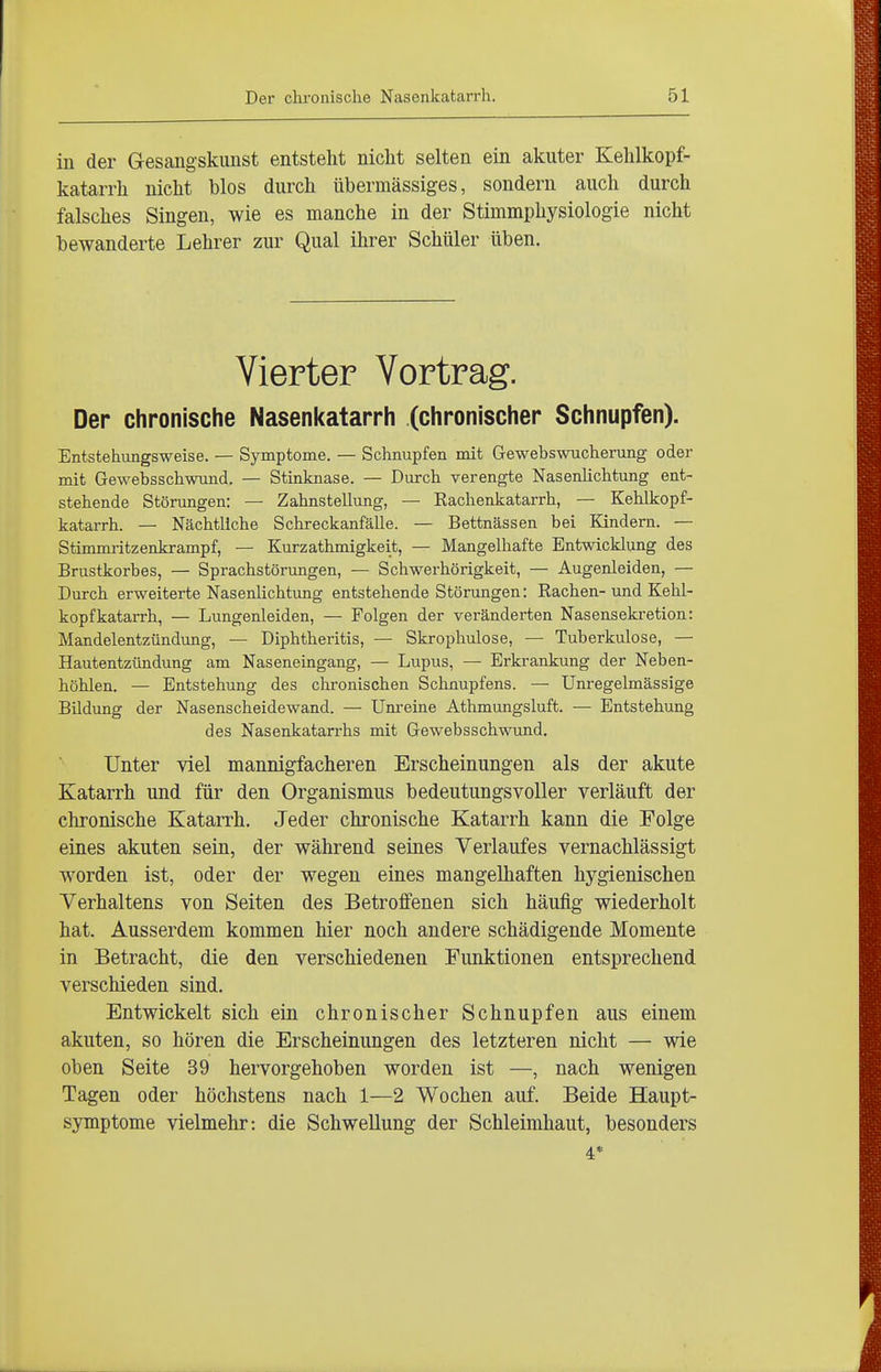 iii der Gesaiigskimst entsteht nicht selten ein akuter Kehlkopf- katarrh nicht blos durch übermässiges, sondern auch durch falsches Singen, wie es manche in der Stimmphysiologie nicht bewanderte Lehrer zur Qual ihrer Schüler üben. Vierter Vortrag. Der chronische Nasenkatarrh (chronischer Schnupfen). Entstehungsweise. — Symptome. — Schnupfen mit Gewebswucherung oder mit Gewebsschwund. — Stinknase. — Durch verengte Nasenlichtung ent- stehende Störungen: — Zahnstellung, — Rachenkatarrh, — Kehlkopf- katarrh. — Nächtliche Schreckanfälle. — Bettnässen bei Kindern. — Stimmritzenkrampf, — Kurzathmigkeit, — Mangelhafte Entwicklung des Brustkorbes, — Sprachstörungen, — Schwerhörigkeit, — Augenleiden, — Durch erweiterte Nasenlichtung entstehende Störungen: Rachen-und Kelil- kopfkatarrh, — Lungenleiden, — Folgen der veränderten Nasensekretion: Mandelentzündung, — Diphtheritis, — Skrophulose, — Tuberkulose, — Hautentzündung am Naseneingang, — Lupus, — Erkrankung der Neben- höhlen. — Entstehung des chronischen Schnupfens. — Unregelmässige Bildung der Nasenscheidewand. — Um-eine Athmungsluft. — Entstehung des Nasenkatarrhs mit Gewebsschwund, Unter viel mannigfacheren Erscheinungen als der akute Katarrh und für den Organismus bedeutungsvoller verläuft der chronische Katarrh. Jeder chronische Katarrh kann die Folge eines akuten sein, der während seines Verlaufes vernachlässigt worden ist, oder der wegen eines mangelhaften hygienischen Verhaltens von Seiten des Betroffenen sich häufig wiederholt hat. Ausserdem kommen hier noch andere schädigende Momente in Betracht, die den verschiedenen Funktionen entsprechend verschieden sind. Entwickelt sich ein chronischer Schnupfen aus einem akuten, so hören die Erscheinungen des letzteren nicht — wie oben Seite 39 hervorgehoben worden ist —, nach wenigen Tagen oder höchstens nach 1—2 Wochen auf. Beide Haupt- symptome vielmehr: die Schwellung der Schleimhaut, besonders 4*