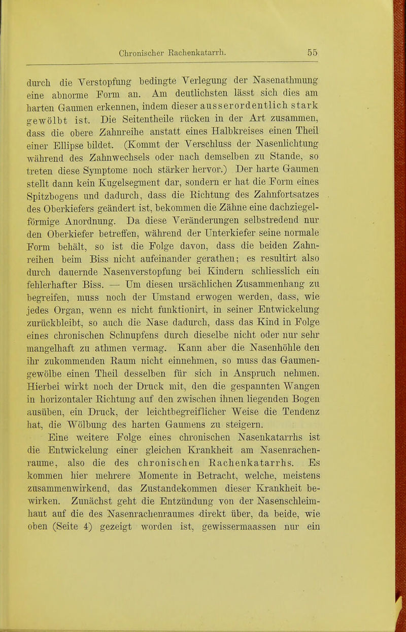 dmxli die Verstopfmig bedingte Verlegung der Nasenathmung eine abnorme Form au. Am deutlichsten lässt sich dies am harten Gaumen erkennen, indem dieser ausserordentlich stark o-ewölbt ist. Die Seitentheile rücken in der Art zusammen, dass die obere Zahnreihe anstatt eines Halbkreises einen Theil einer Ellipse büdet. (Kommt der Verschluss der Nasenlichtung Avährend des Zahnwechsels oder nach demselben zu Stande, so treten diese Symptome noch stärker hervor.) Der harte Gaumen stellt dann kein Kugelsegment dar, sondern er hat die Form eines Spitzbogens und dadurch, dass die Eichtung des Zahnfortsatzes des Oberkiefers geändert ist, bekommen die Zähne eine dachziegel- förmige Anordnung. Da diese Veränderungen selbstredend nur den Oberkiefer betreffen, während der Unterkiefer seine normale Form behält, so ist die Folge davon, dass die beiden Zahn- reihen beim Biss nicht aufeinander gerathen; es resultirt also dui'ch dauernde Nasenverstopfung bei Kindern schliesslich ein fehlerhafter Biss. — Um diesen ursächlichen Zusammenhang zu begreifen, muss noch der Umstand erwogen werden, dass, wie jedes Organ, wenn es nicht funktionirt, in seiner Entwickelung zurückbleibt, so auch die Nase dadurch, dass das Kind in Folge eines chronischen Schnupfens durch dieselbe nicht oder nur selir mangelhaft zu athmen vermag. Kann aber die Nasenhöhle den ihr zukommenden Kaum nicht einnehmen, so muss das Gaumen- gewölbe einen Theil desselben für sich in Anspruch nehmen. Hierbei wirkt noch der Druck mit, den die gespannten Wangen in horizontaler Richtung auf den zwischen ilmen liegenden Bogen ausüben, ein Druck, der leichtbegreiflicher Weise die Tendenz hat, die Wölbung des harten Gaumens zu steigern. Eine weitere Folge eines chi^onischen Nasenkatarrhs ist die Entwickelung einer gleichen Ki-ankheit am Nasenrachen- räume, also die des chronischen Eachenkatarrhs. Es kommen hier mehrere Momente in Betracht, welche, meistens zusammenwirkend, das Zustandekommen dieser Krankheit be- wirken. Zunächst geht die Entzündung von der Nasenschleim- haut auf die des Nasenrachenraumes -direkt über, da beide, wie oben (Seite 4) gezeigt worden ist, gewissermaassen nur ein