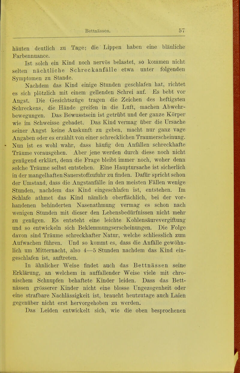 häuten deutlich zu Tage; die Lippen haben eine bläuliche Earbennuance. Ist solch ein Kind noch nervös belastet, so kommen nicht selten nächtliche Schreckanfälle etwa unter folgenden Symptomen zu Stande. Nachdem das Kind einige Stunden geschlafen hat, richtet es sich plötzlich mit einem gellenden Schrei auf. Es bebt vor Angst. Die Gesichtszüge tragen die Zeichen des heftigsten Schi-eckens, die Hände greifen in die Luft, machen Abwehr- bewegungen. Das Bewusstsein ist getrübt und der ganze Körper wie im Schweisse gebadet. Das Kind vermag über die Ursache seiner Angst keine Auskunft zu geben, macht nur ganz vage Angaben oder es erzählt von einer schrecklichen Traumerscheinung. Nun ist es wohl wahr, dass häufig den Anfällen schreckhafte Träume vorausgehen. Aber jene werden durch diese noch nicht genügend erklärt, denn die Frage bleibt immer noch, woher denn solche Träume selbst entstehen. Eine Hauptursache ist sicherlich in der mangelhaften Sauerstoffzufuhr zu finden. Dafür spricht schon der Umstand, dass die Angstanfälle in den meisten Fällen wenige Stunden, nachdem das Kind eingeschlafen ist, entstehen. Im Schlafe athmet das Kind nämlich oberflächlich, bei der vor- handenen behinderten Nasenathmung vermag es schon nach wenigen Stunden mit dieser den Lebensbedürfnissen nicht mehr zu genügen. Es entsteht eine leichte Kohlensäurevergiftung und so entwickeln sich Beklemmungserscheinungen. Die Folge davon sind Träume schreckhafter Natur, welche schliesslich zum Aufwachen führen. Und so kommt es, dass die Anfälle gewöhn- lich um Mitternacht, also 4—5 Stunden nachdem das Kind ein- geschlafen ist, auftreten. In ähnlicher Weise findet auch das Bettnässen seine Erklärung, an welchem in auffallender Weise viele mit chro- nischem Schnupfen behaftete Kinder leiden. Dass das Bett- nässen grösserer Kinder nicht eine blosse Ungezogenheit oder eine strafbare Nachlässigkeit ist, braucht heutzutage auch Laien gegenüber nicht erst hervorgehoben zu werden. Das Leiden entwickelt sich, wie die oben besprochenen