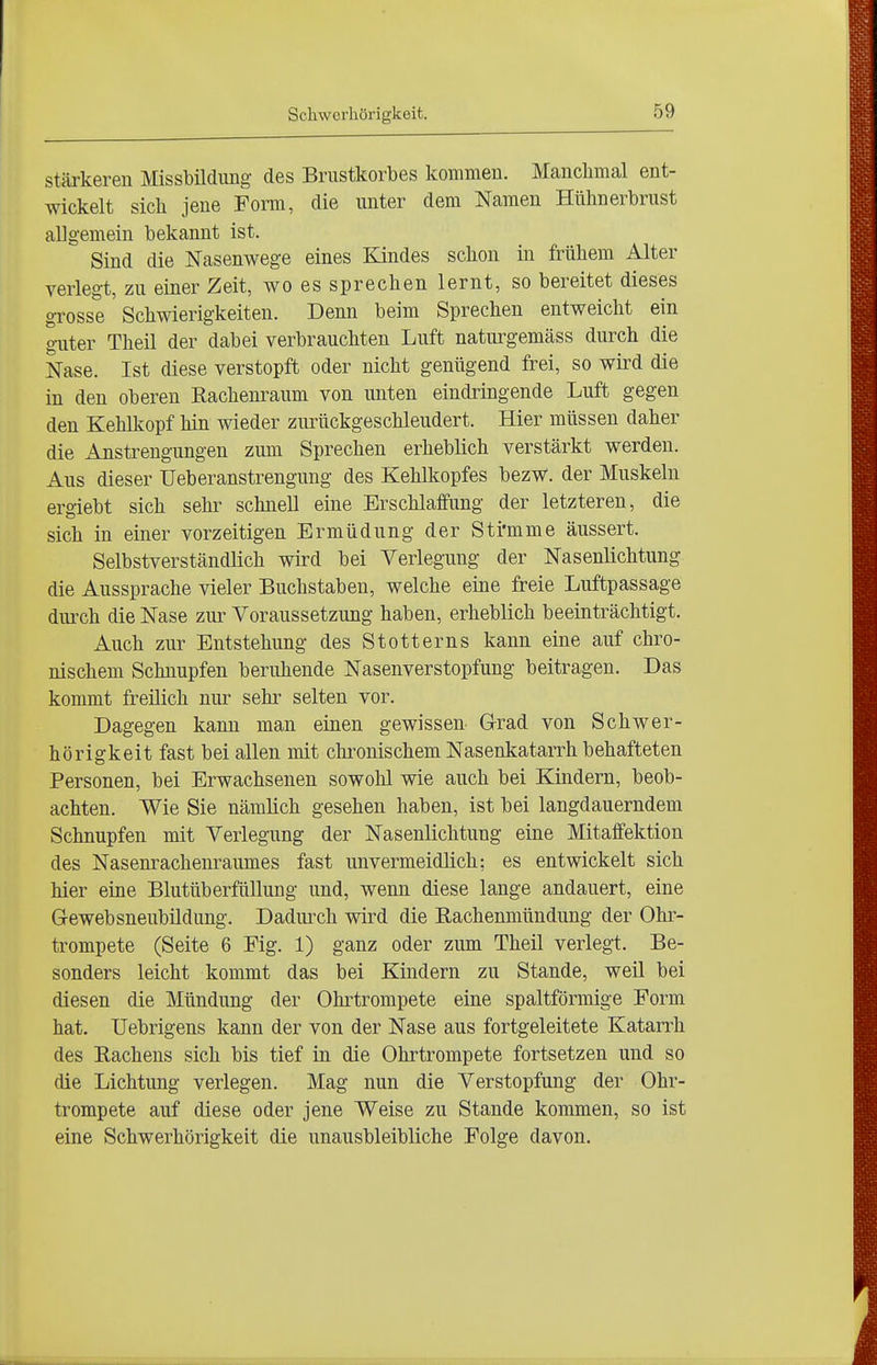 Schwerhörigkeit. stärkeren Missbildiing des Brustkorbes kommen. Manclimal ent- wickelt sich jene Form, die unter dem Namen Hühnerbrust allgemein bekannt ist. Sind die Nasenwege eines Eandes schon in frühem Alter verlegt, zu einer Zeit, wo es sprechen lernt, so bereitet dieses grosse Schwierigkeiten. Denn beim Sprechen entweicht ein guter Theil der dabei verbrauchten Luft naturgemäss durch die Nase. Ist diese verstopft oder nicht genügend frei, so wird die in den oberen Rachenraum von unten eindringende Luft gegen den Kehlkopf hin wieder zurückgeschleudert. Hier müssen daher die Anstrengungen zum Sprechen erheblich verstärkt werden. Aus dieser Ueberanstrengung des Kehlkopfes bezw. der Muskeln ergiebt sich sehr schnell eine Erschlaffung der letzteren, die sich in einer vorzeitigen Ermüdung der Sti'mme äussert. Selbstverständlich wird bei Verlegung der Nasenlichtung die Aussprache vieler Buchstaben, welche eine freie Luftpassage diuxh die Nase zur Voraussetzung haben, erheblich beeinträchtigt. Auch zur Entstehung des Stotterns kann eine auf chro- nischem Schnupfen beruhende Nasenverstopfung beitragen. Das kommt freilich nur sehr selten vor. Dagegen kann man einen gewissen. Grad von Schwer- hörigkeit fast bei allen mit chronischem Nasenkatarrh behafteten Personen, bei Erwachsenen sowohl wie auch bei Kindern, beob- achten. Wie Sie nämlich gesehen haben, ist bei langdauerndem Schnupfen mit Verlegung der Nasenlichtung eine Mitaffektion des Nasenrachenraumes fast unvermeidlich; es entwickelt sich hier eine Blutüberftillung und, wenn diese lange andauert, eine Gewebsneubüdung. Dadurch wird die Eachenmündung der Ohr- trompete (Seite 6 Fig. 1) ganz oder zum Theil verlegt. Be- sonders leicht kommt das bei Kindern zu Stande, weil bei diesen die Mündung der Ohrtrompete eine spaltförmige Form hat. Uebrigens kann der von der Nase aus fortgeleitete Katarrh des Eachens sich bis tief in die Ohrtrompete fortsetzen und so die Lichtung verlegen. Mag nun die Verstopfung der Ohr- trompete auf diese oder jene Weise zu Stande kommen, so ist eine Schwerhörigkeit die unausbleibliche Folge davon.