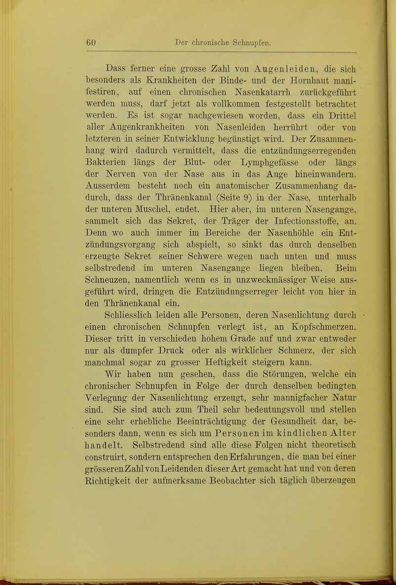 Dass ferner eine grosse Zahl von Augenleiden, die sich besonders als Krankheiten der Binde- und der Hornhaut mani- festiren, auf einen chronischen Nasenkatarrh zurückgeführt werden muss, darf jetzt als vollkommen festgestellt betrachtet werden. Es ist sogar nachgewiesen worden, dass ein Drittel aller Augenkrankheiten von Nasenleiden herrührt oder von letzteren in seiner Entwicklung begünstigt wird. Der Zusammen- hang wird dadurch vermittelt, dass die entzündungserregenden Bakterien längs der Blut- oder Lymphgefässe oder längs der Nerven von der Nase aus in das Auge hineinwandern. Ausserdem besteht noch ein anatomischer Zusammenhang da- durch, dass der Thränenkanal (Seite 9) in der Nase, unterhalb der unteren Muschel, endet. Hier aber, im unteren Nasengange, sammelt sich das Selcret, der Träger der Infectionsstoffe, an. Denn wo auch immer im Bereiche der Nasenhöhle ein Ent- zündungsvorgang sich abspielt, so sinkt das durch denselben erzeugte Sekret seiner Schwere wegen nach unten und muss selbstredend im unteren Nasengange liegen bleiben. Beim Schneuzen, namentlich wenn es in unzweckmässiger Weise aus- geführt wird, dringen die Entzündungserreger leicht von hier in den Thränenkanal ein. Schliesslich leiden alle Personen, deren Nasenlichtung durch einen chronischen Schnupfen verlegt ist, an Kopfschmerzen. Dieser tritt in verschieden hohem GTrade auf und zwar entweder nur als dumpfer Druck oder als wirklicher Schmerz, der sich manchmal sogar zu grosser Heftigkeit steigern kann. Wir haben nun gesehen, dass die Störungen, welche ein chronischer Schnupfen in Folge der durch denselben bedingten Verlegung der Nasenlichtung erzeugt, sehr mannigfacher Natui* sind. Sie sind auch zum Theil sehr bedeutungsvoll und stellen eine sehr erhebliche Beeinträchtigung der Gesundlieit dar, be- sonders dann, wenn es sich um Personen im kindlichen Alter handelt. Selbstredend sind alle diese Folgen nicht theoretisch construirt, sondern entsprechen den Erfahrungen, die man bei einer grösserenZahlvonLeidenden dieser Art gemacht hat und von deren Richtigkeit der aufmerksame Beobachter sich täglich überzeugen