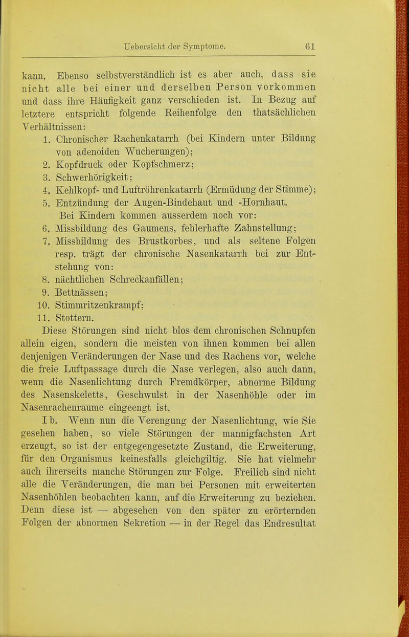 kann. Ebenso selbstverständlich ist es aber auch, dass sie nicht alle bei einer und derselben Person vorkommen und dass ihre Häufigkeit ganz verschieden ist. In Bezug auf letztere entspricht folgende Eeihenfolge den thatsächlichen Verhältnissen: 1. Chronischer Eachenkatarrh (bei Kindern unter Bildung von adenoiden Wucherungen); 2. Kopf druck oder Kopfschmerz; 3. Schwerhörigkeit; 4. Kehlkopf- und Luftröhrenkatarrh (Ermüdung der Stimme); 5. Entzündung der Augen-Bindehaut und -Hornhaut. Bei Kindern kommen ausserdem noch vor: 6. Missbildung des Gaumens, fehlerhafte Zahnstellung; 7. Missbüdung des Brustkorbes, und als seltene Folgen resp. trägt der chronische Nasenkatarrh bei zur Ent- stehung von: 8. nächtlichen SchreckanfäUen; 9. Bettnässen; 10. Stimmritzenkrampf; 11. Stottern. Diese Störungen sind nicht blos dem chronischen Schnupfen allein eigen, sondern die meisten von ihnen kommen bei allen denjenigen Veränderungen der Nase und des Rachens vor, welche die freie Luftpassage durch die Nase verlegen, also auch dann, wenn die Nasenlichtung durch Fremdkörper, abnorme Bildung des Nasenskeletts, Geschwulst in der Nasenhöhle oder im Nasenrachenräume eingeengt ist. I b. Wenn nun die Verengung der Nasenlichtung, wie Sie gesehen haben, so viele Störungen der mannigfachsten Art erzeugt, so ist der entgegengesetzte Zustand, die Erweiterung, für den Organismus keinesfalls gleichgiltig. Sie hat vielmehr auch ihrerseits manche Störungen zur Folge. Freilich sind nicht aUe die Veränderungen, die man bei Personen mit erweiterten Nasenhöhlen beobachten kann, auf die Erweiterung zu beziehen. Denn diese ist — abgesehen von den später zu erörternden Folgen der abnormen Sekretion — in der Regel das Endresultat
