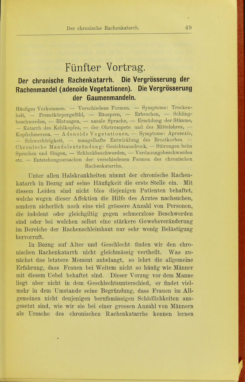 Fünfter Vortrag. Der chronische Rachenkatarrh. Die Vergrösserung der Rachenmandel (adenoide Vegetationen). Die Vergrösserung der Gaumenmandeln. Häufiges Vorkommen. — Verschiedene Formen. — Symptome: Trocken- heit, — Fremdkörpergefühl, — Räuspern, — Erbrechen, — Schling- beschwerden, — Blutungen, — nasale Sprache, — Ermüdung der Stimme, — Katarrh des Kehlkopfes, — der Ohrtrompete und des Mittelokres, — Kopfschmerzen. — Adenoide Vegetationen. — Symptome: Aprosexie, — Schwerhörigkeit, — mangelhafte Entwicklung des Brustkorbes. — Chronische Mandelentzündung: Gesichtsausdruck, — Störungen beim Sprechen imd Singen, — Schluckbeschwerden, — Verdauungsbeschwerden etc. — Entstehungsursachen der verschiedenen Formen des chronischen Rachenkatarrhs. Unter allen Halskrankheiten ninrnit der chronische Eachen- katarrh in Bezug auf seine Häufigkeit die erste Stelle ein. Mit diesem Leiden sind nicht blos diejenigen Patienten behaftet, welche wegen dieser Affektion die Hilfe des Arztes nachsuchen, sondern sicherlich noch eine viel grössere Anzahl von Personen, die indolent oder gieichgiltig gegen schmerzlose Beschwerden sind oder bei welchen selbst eine stärkere G-ewebsveränderung im Bereiche der Rachenschleimhaut nur sehr wenig Belästigung hervorruft. In Bezug auf Alter und Geschlecht finden wir den chro- nischen Rachenkatarrh nicht gleichmässig vertheüt. Was zu- nächst das letztere Moment anbelangt, so lehrt die allgemeine Erfahrung, dass Frauen bei Weitem nicht so häufig wie Männer mit diesem Uebel behaftet sind. Dieser Vorzug vor dem Manne liegt aber nicht in dem Geschlechtsunterschied, er findet viel- mehr in dem Umstände seine Begründung, dass Frauen im All- gemeinen nicht denjenigen berufsmässigen Schädlichkeiten aus- gesetzt sind, wie wir sie bei einer grossen Anzahl von Männern als Ursache des chronischen Rachenkatarrhs kennen lernen