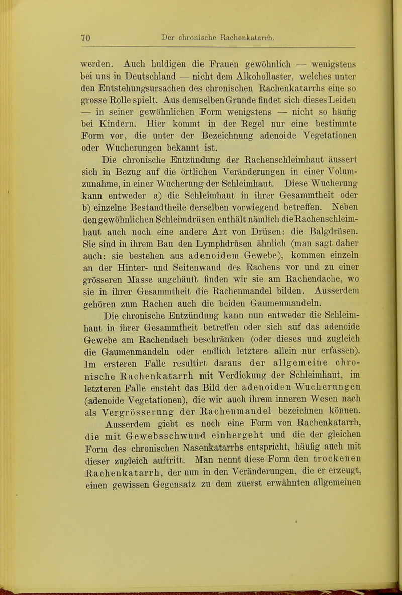werden. Auch liiüdigen die Frauen gewöhnlich — wenigstens bei uns in Deutschland — nicht dem Alkohollaster, welches unter den Entstehungsursachen des chronischen Rachenkatarrhs eine so grosse Rolle spielt. Aus demselben Grunde findet sich dieses Leiden — in seiner gewöhnlichen Form wenigstens — nicht so häufig bei Kindern. Hier kommt in der Regel nur eine bestimmte Form vor, die unter der Bezeichnung adenoide Vegetationen oder Wucherungen bekannt ist. Die chronische Entzündung der Rachenschleimhaut äussert sich in Bezug auf die örtlichen Veränderungen in einer Volum- zunahme, in einer Wucherung der Schleimhaut. Diese Wucherung kann entweder a) die Schleimhaut in ihrer Gesammtheit oder b) einzelne Bestandtheüe derselben vorwiegend betreifen. Neben den gewöhnlichen Schleimdrüsen enthält nämlich die Rachenschleim- haut auch noch eine andere Art von Drüsen: die Balgdrüseu. Sie sind in ihrem Bau den Lymphdrüsen ähnlich (man sagt daher auch: sie bestehen aus adenoidem Gewebe), kommen einzeln an der Hinter- und Seitenwand des Rachens vor und zu einer grösseren Masse angehäuft finden wir sie am Rachendache, wo sie in ihrer Gesammtheit die Rachenmandel bilden. Ausserdem gehören zum Rachen auch die beiden Gaumenmandeln. Die chronische Entzündung kann nun entweder die Schleim- haut in ihrer Gesammtheit betreffen oder sich auf das adenoide Gewebe am Rachendaeh beschränken (oder dieses und zugleich die Gaumenmandeln oder endlich letztere allein nur erfassen). Im ersteren Falle resultirt daraus der allgemeine chro- nische Rachenkatarrh mit Verdickung der Schleimhaut, im letzteren Falle ensteht das Bild der adenoiden Wucherungen (adenoide Vegetationen), die wir auch ihi^em inneren Wesen nach als Vergrösserung der Rachenmandel bezeichnen können. Ausserdem giebt es noch eine Form von RachenkataiTh, die mit Gewebsschwund einhergeht und die der gleichen Form des chronischen Nasenkatarrhs entspricht, häufig auch mit dieser zugleich auftritt. Man nennt diese Form den trockenen Rachenkatarrh, der nun in den Veränderungen, die er erzeugt, einen gewissen Gegensatz zu dem zuerst erwähnten allgemeinen