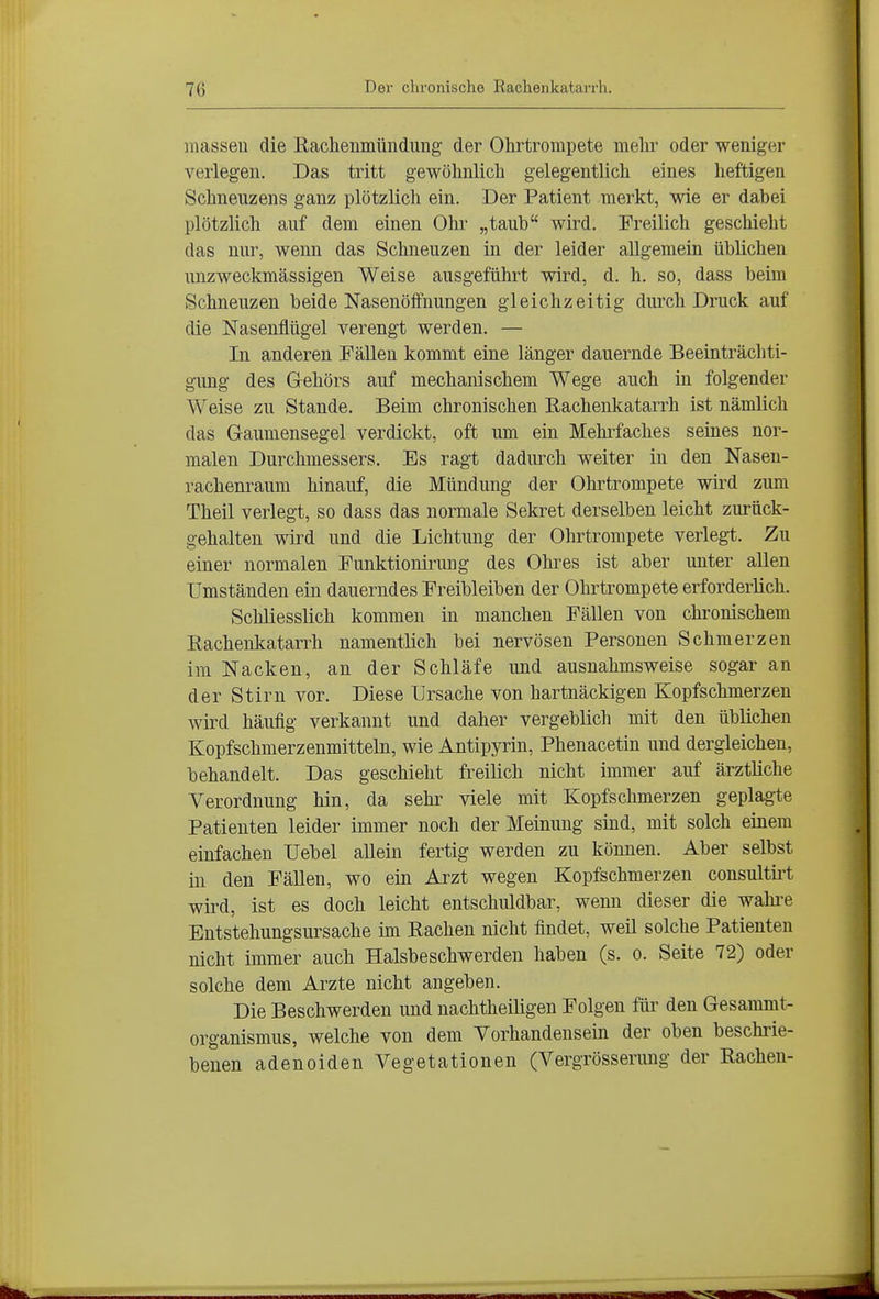 masseu die Kaclienmündung der Ohrtrompete mehr oder weniger verlegen. Das tritt gewöhnlich gelegentlich eines heftigen Schneuzens ganz plötzlich ein. Der Patient merkt, wie er dabei plötzlich auf dem einen Ohr „taub wird. Freilich geschieht das nur, wenn das Schneuzen in der leider allgemein üblichen unzweckmässigen Weise ausgeführt wird, d. h. so, dass beim Schneuzen beide Nasenölfnungen gleichzeitig durch Druck auf die Nasenflügel verengt werden. — In anderen Fällen kommt eine länger dauernde Beeinträchti- gung des G-ehörs auf mechanischem Wege auch in folgender Weise zu Stande. Beim chronischen Rachenlcatarrh ist nämlich das Gaumensegel verdickt, oft um ein Mehrfaches seines nor- malen Durchmessers. Es ragt dadurch weiter in den Nasen- rachenraum hinauf, die Mündung der Ohrtrompete wird zum Theil verlegt, so dass das normale Sekret derselben leicht zurück- gehalten wird und die Lichtung der Ohrtrompete verlegt. Zu einer normalen Punktionirung des Ohres ist aber unter allen Umständen ein dauerndes Freibleiben der Ohrtrompete erforderlich. Schliesslich kommen in manchen Fällen von chronischem Rachenkatarrh namentlich bei nervösen Personen Schmerzen im Nacken, an der Schläfe und ausnahmsweise sogar an der Stirn vor. Diese Ursache von hartnäckigen Kopfschmerzen wird häufig verkannt und daher vergeblich mit den üblichen Kopfschmerzenmitteln, wie Antipyrin, Phenacetin und dergleichen, behandelt. Das geschieht freilich nicht immer auf ärztliche Verordnung hin, da sehr viele mit Kopfschmerzen geplagte Patienten leider immer noch der Meinung sind, mit solch einem einfachen Uebel allein fertig werden zu können. Aber selbst in den Fällen, wo ein Arzt wegen Kopfschmerzen consultii't wird, ist es doch leicht entschuldbar, wenn dieser die wahi-e Entstehungsursache im Rachen nicht findet, weil solche Patienten nicht immer auch Halsbeschwerden haben (s. o. Seite 72) oder solche dem Arzte nicht angeben. Die Beschwerden und nachtheiligen Folgen füi' den Gesammt- organismus, welche von dem Vorhandensein der oben beschrie- benen adenoiden Vegetationen (Vergrösserung der Rachen-