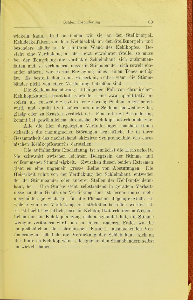 Anekeln kann. Und so finden wir sie an den Stellknorpel- Kehldeckelfalten, an dem Kehldeckel, an- den Stellknorpeln und besonders häufig an der hinteren Wand des Kehlkopfes. Be- steht eine Verdickung an der letzt erwähnten Stelle, so muss bei der Tongebung die verdickte Schleimhaut sich zusammen- falten und so verhindern, dass die Stimmbänder sich soweit ein- ander nähern, wie es zur Erzeugung eines reinen Tones nöthig ist. Es besteht dann eine Heiserkeit, selbst wenn die Stimm- bänder nicht von einer Verdickung betroffen sind. Die Schleimabsonderung ist bei jedem Fall von chimischem Kehlkopfkatarrh krankhaft verändert und zwar quantitativ in- sofern, als entweder zu viel oder zu wenig Schleim abgesondert wii^d, und qualitativ insofern, als der Schleim entweder zähe, glasig oder zu Krusten verdickt ist. Eine eiterige Absonderung kommt bei gewöhnlichem chronischen Kehlkopfkatarrh nicht vor. Alle die liier dargelegten Veränderungen machen Ihnen sicherKch die mannigfachen Störungen begreiflich, die in ihrer . Gesammtheit das nachstehend skizzirte Symptomenbild des chro- nischen Kehlkopfkatarrhs darstellen. Die auffallendste Erscheinung ist zunächst die Heiserkeit. Sie schwankt zwischen leichtem Belegtsein der Stimme und vollkommener Stimmlosigkeit. Zwischen diesen beiden Extremen giebt es eine ungemein grosse Reihe von Abstufungen. Die Heiserkeit rührt von der Verdickung der Schleimhaut, entweder der der Stimmbänder oder anderer Stellen der Kehlkopfschleim- haut, her. Ihre Stärke steht selbstredend in geradem Verhält- nisse zu dem Grade der Verdickung und ist ferner um so mehr ausgebildet, je wichtiger für die Phonation diejenige Stelle ist, welche von der Verdickung am stärksten betroffen worden ist. Es ist leicht begreiflich, dass ein Kehlkopfkatarrh, der im Wesent- lichen nur am Kehlkopfeingang sich ausgebildet hat, die Stimme weniger verändern wird, als in einem anderen Falle, wo die hauptsächlichen den chronischen Katarrh ausmachenden Ver- änderungen, nämlich die Verdickung der Schleimhaut, sich an der hinteren Kehlkopfwand oder gar an den Stimmbändern selbst entwickelt haben.