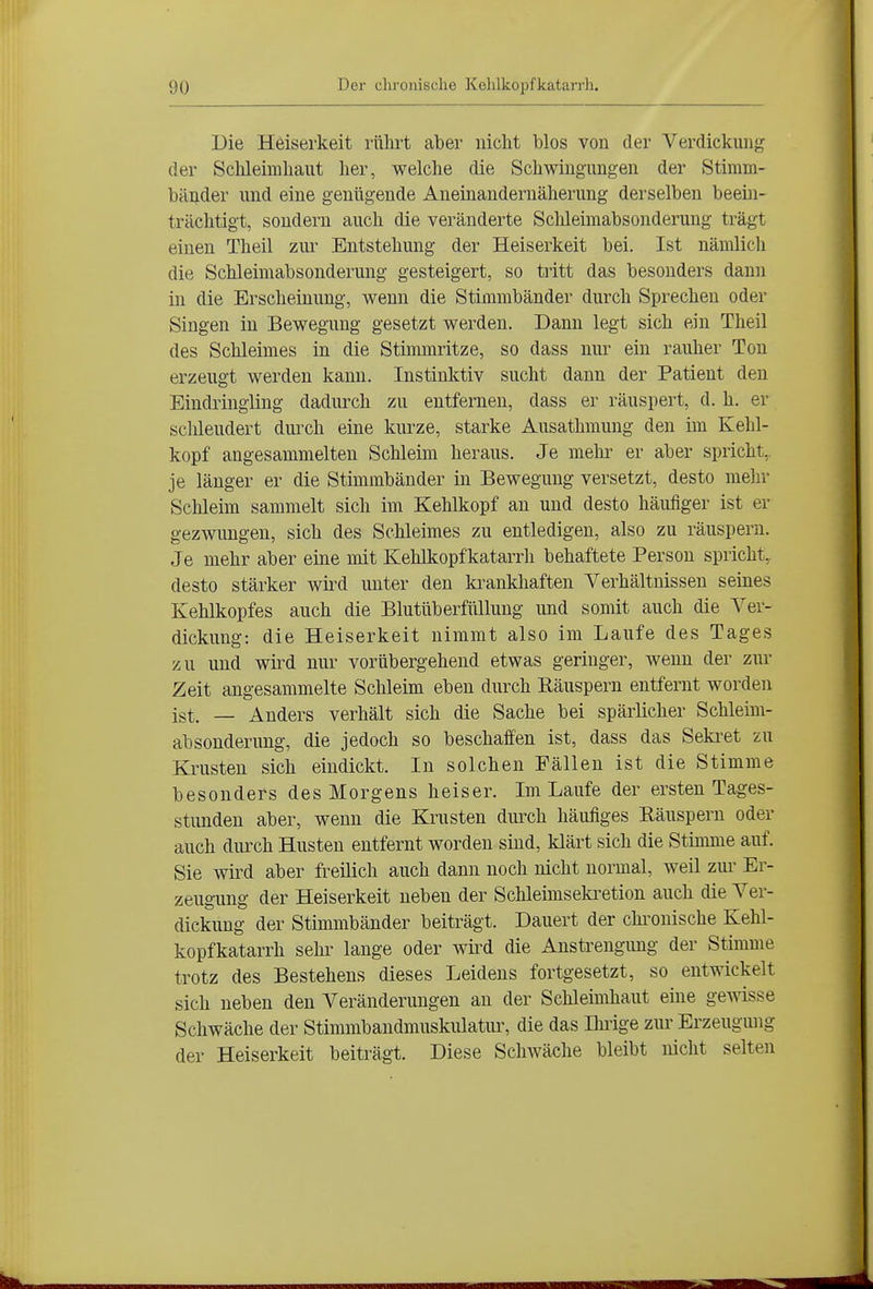 Die Heiserkeit rührt aber nicht blos von der Verdickung der Schleimhaut her, welche die Schwingungen der Stimm- bänder und eine genügende Aneinandernäherung derselben beein- trächtigt, sondern auch die veränderte Sclileimabsonderung trägt einen Theil zui- Entstehung der Heiserkeit bei. Ist nämlich die Schleimabsonderung gesteigert, so tritt das besonders dann in die Erscheinung, wenn die Stimmbänder durch Sprechen oder Singen in Bewegung gesetzt werden. Dann legt sich ein Theil des Schleimes in die Stiimnritze, so dass nur ein rauher Ton erzeugt werden kann. Instinktiv sucht dann der Patient den Eindringling dadurch zu entfernen, dass er räuspert, d. h. er sclüeudert duixh eine kurze, starke Ausathmung den im Kehl- kopf angesammelten Schleim heraus. Je mehi^ er aber spricht, je länger er die Stimmbänder in Bewegung versetzt, desto mehr Schleim sammelt sich im Kehlkopf an und desto häufiger ist er gezwimgen, sich des Schleimes zu entledigen, also zu räuspern. Je mehr aber eine mit Kehlkopfkatarrh behaftete Person spricht,, desto stärker wird unter den ki^ankhaften Verhältnissen seines Kehlkopfes auch die Blutüberfüllung und somit auch die Ver- dickung: die Heiserkeit nimmt also im Laufe des Tages zu und wii^d nur vorübergehend etwas geringer, wenn der zur Zeit angesammelte Schleim eben durch Räuspern entfernt worden igt. — Anders verhält sich die Sache bei spärlicher Schleim- absonderung, die jedoch so beschaffen ist, dass das Seki^et zu Krusten sich eindickt. In solchen Fällen ist die Stimme besonders des Morgens heiser. Im Laufe der ersten Tages- stunden aber, wenn die Krusten durch häufiges Räuspern oder auch durch Husten entfernt worden sind, klärt sich die Stimme auf. Sie wird aber freüich auch dann noch nicht normal, weil zur Er- zeugung der Heiserkeit neben der Schleimseki-etion auch die Ver- dickung der Stimmbänder beiträg-t. Dauert der chi'onische Kehl- kopfkatarrh sehr lange oder wü^d die Anstrengung der Stimme trotz des Bestehens dieses Leidens fortgesetzt, so entwickelt sich neben den Veränderungen an der Schleimhaut eine gewisse Schwäche der Stimmbandmuskulatur, die das Ihrige ziu' Erzeugung der Heiserkeit beiträgt. Diese Schwäche bleibt nicht selten