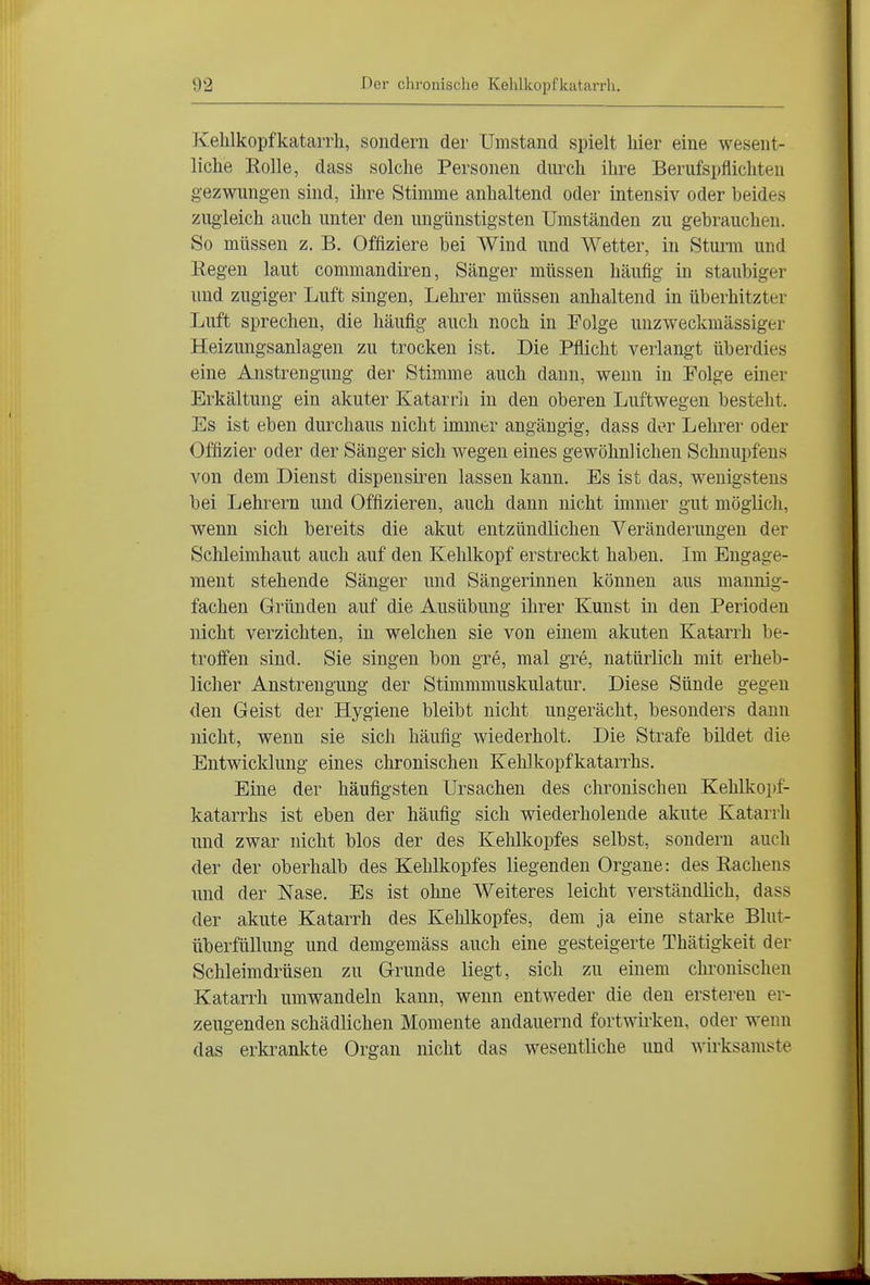 Kehlkopfkatarrh, sondern der Umstand spielt hier eine wesent- liche Eolle, dass solche Personen durch ihre Berufspflichten gezwungen sind, ihre Stimme anhaltend oder intensiv oder beides zugleich auch unter den ungünstigsten Umständen zu gebrauchen. So müssen z. B. Offiziere bei Wind und Wetter, in Stunn und Regen laut commandiren, Sänger müssen häufig in staubiger und zugiger Luft singen, Lehrer müssen anhaltend in überhitzter Luft sprechen, die häufig auch noch in Folge unzweckmässiger Heizungsanlagen zu trocken ist. Die Pflicht verlangt überdies eine Anstrengung der Stimme auch dann, wenn in Folge einer Erkältung ein akuter Katarrii in den oberen Luftwegen besteht. Es ist eben durchaus nicht immer angängig, dass der Lehrer oder Offizier oder der Sänger sich wegen eines gewöhnlichen Schnupfens von dem Dienst dispensiren lassen kann. Es ist das, wenigstens bei Lehrern und Offizieren, auch dann nicht immer gut möglich, wenn sich bereits die akut entzündlichen Veränderungen der Schleimhaut auch auf den Kehlkopf erstreckt haben. Im Engage- ment stehende Sänger und Sängerinnen können aus mannig- fachen Gründen auf die Ausübung ihrer Kunst in den Perioden nicht verzichten, in welchen sie von einem akuten Katarrh be- troffen sind. Sie singen bon gre, mal gre, natürlich mit erheb- licher Anstrengung der Stimmmuskulatur. Diese Sünde gegen den Geist der Hygiene bleibt nicht ungerächt, besonders dann nicht, wenn sie sich häufig wiederholt. Die Strafe bildet die Entwicklung eines chronischen Kehlkopfkatan-hs. Eine der häufigsten Ursachen des chronischen Kehlkopf- katarrhs ist eben der häufig sich wiederholende akute Katarrh und zwar nicht blos der des Kehlkopfes selbst, sondern auch der der oberhalb des Kehlkopfes liegenden Organe: des Rachens und der Nase, Es ist ohne Weiteres leicht verständlich, dass der akute Katarrh des Kehlkopfes, dem ja eine starke Blut- überfüllung und demgemäss auch eine gesteigerte Thätigkeit der Schleimdrüsen zu Grunde liegt, sich zu einem chronischen Katarrh umwandeln kann, wenn entweder die den ersteren er- zeugenden schädlichen Momente andauernd fortwirken, oder wenn das erkrankte Organ nicht das wesentliche und wirksamste