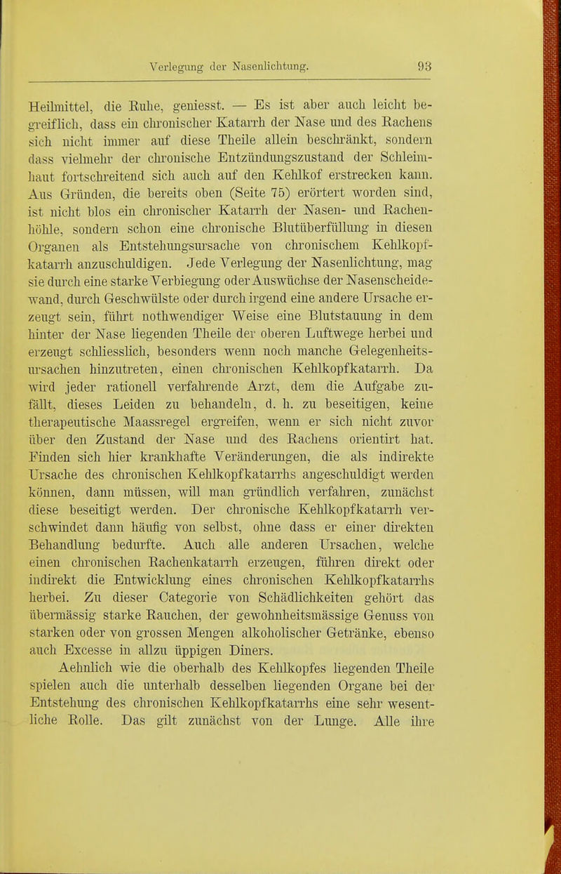 Heilmittel, die Ruhe, geniesst. — Es ist aber auch leicht be- greiflich, class ein chronischer Katarrh der Nase und des Rachens sich nicht immer auf diese Theile allein beschränkt, sondern dass vielmehr der clu^onische Entzündungszustand der Schleim- haut fortschreitend sich auch auf den Kehlkof erstrecken kann. Aus Gründen, die bereits oben (Seite 75) erörtert worden sind, ist nicht blos ein chronischer Katarrh der Nasen- und Rachen- höhle, sondern schon eine chronische Blutüberfüllung in diesen Organen als Entstehungsui^sache von chronischem Kehlkopf- katarrh anzuschuldigen. Jede Verlegung der Nasenlichtung, mag sie durch eine starke Verbiegung oder Auswüchse der Nasenscheide- wand, durch Geschwülste oder durch irgend eine andere Ursache er- zeugt sein, fülirt nothwendiger Weise eine Blutstauung in dem hinter der Nase liegenden Theile der oberen Luftwege herbei und erzeugt schliesslich, besonders wenn noch manche Gelegenheits- ursachen hinzutreten, einen chronischen Kehlkopfkatarrh. Da wird jeder rationell verfahrende Arzt, dem die Aufgabe zu- fällt, dieses Leiden zu behandeln, d. h. zu beseitigen, keine therapeutische Maassregel ergreifen, wenn er sich nicht zuvor über den Zustand der Nase und des Rachens orientirt hat. Finden sich hier krankhafte Veränderungen, die als indirekte Ursache des chronischen Kehlkopfkatarrhs angeschuldigt werden können, dann müssen, will man gründlich verfahren, zunächst diese beseitigt werden. Der clu-onische Kehlkopfkatarrh ver- schwindet dann häufig von selbst, ohne dass er einer direkten Behandlung bedurfte. Auch alle anderen Ursachen, welche einen chronischen Rachenkatarrh erzeugen, führen direkt oder indirekt die Entwicklung eines chronischen Kehlkopfkatarrhs herbei. Zu dieser Categorie von Schädlichkeiten gehört das übermässig starke Rauchen, der gewohnheitsmässige Genuss von starken oder von grossen Mengen alkoholischer Getränke, ebenso auch Excesse in allzu üppigen Diners. Aehnlich wie die oberhalb des Kehlkopfes liegenden Theile spielen auch die unterhalb desselben liegenden Organe bei der Entstehung des chronischen Kehlkopfkatarrhs eine sehr wesent- liche Rolle. Das gilt zunächst von der Lunge. Alle ihre