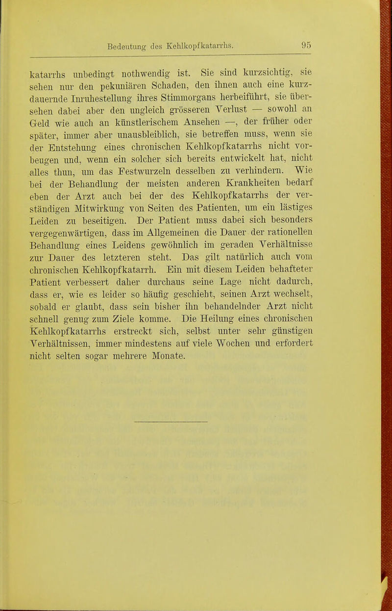 kataiThs unbedingt nothwendig ist. Sie sind kurzsichtig, sie seilen nur den pekuniären Schaden, den ihnen auch eine kurz- dauernde Inriüiestellung ihi^es Stimmorgans herbeiführt, sie über- sehen dabei aber den ungleich grösseren Verlust — sowohl an Geld wie auch an künstlerischem Ansehen —, der früher oder später, immer aber unausbleiblich, sie betreffen muss, wenn sie der Entstehung eines chronischen Kehlkopfkatarrhs nicht vor- beugen und, wenn ein solcher sich bereits entwickelt hat, nicht alles thun, um das Pestwurzeln desselben zu verhindern. Wie bei der Behandlung der meisten anderen Krankheiten bedarf eben der Arzt auch bei der des Kehlkopfkatarrhs der ver- ständigen Mitwirkung von Seiten des Patienten, um ein lästiges Leiden zu beseitigen. Der Patient muss dabei sich besonders vergegenwärtigen, dass im Allgemeinen die Dauer der rationellen Behandlung eines Leidens gewöhnlich im geraden Verhältnisse zur Dauer des letzteren steht. Das gilt natürlich auch vom chronischen Kehlkopfkatarrh. Ein mit diesem Leiden behafteter Patient verbessert daher durchaus seine Lage nicht dadurch, dass er, wie es leider so häufig geschieht, seinen Arzt wechselt, sobald er glaubt, dass sein bisher ihn behandelnder Arzt nicht schnell genug zum Ziele komme. Die Heilung eines chronischen Kehlkopfkatarrhs erstreckt sich, selbst unter sehr günstigen Verhältnissen, immer mindestens auf viele Wochen und erfordert nicht selten sogar mehrere Monate.
