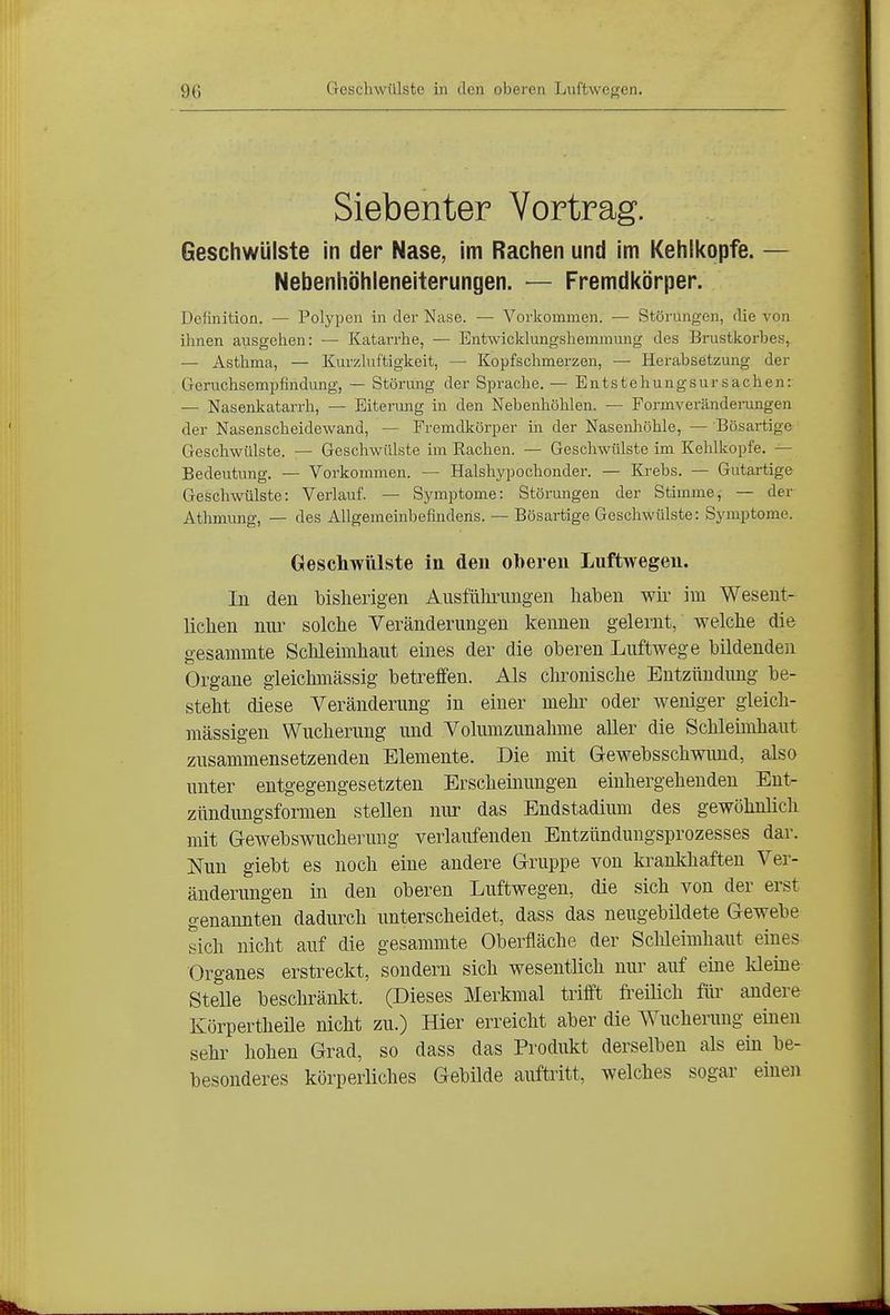 Siebenter Vortrag. Geschwülste in der Nase, im Rachen und im Kehli<opfe. — Nebenhöhleneiterungen. — Fremdkörper. Definition. — Polypen in der Nase. — Vorkommen. — Störungen, die von ihnen ausgehen: — Katarrhe, — Entwicklungshemmung des Brustkorbes, — Asthma, — Kurzluftigkeit, — Kopfschmerzen, — Herabsetzung der Geruchsempfindung, — Störung der Spi-ache. — Entstehungsursachen: — Nasenkatarrh, — Eitermig in den Nebenhöhlen. — Formveränderungen der Nasenscheidewand, — Fremdkörper in der Nasenhöhle, — Bösartige Geschwülste. — Geschwülste im Rachen. — Geschwülste im Kehlkopfe. — Bedeutung. — Vorkommen. — Halshypochonder. — Krebs. — Gutartige Geschwülste: Verlauf. — Symptome: Störungen der Stimme, — der Athmung, — des Allgemeinbefindens. — Bösartige Geschwülste: Symptome. Geschwülste in den oberen Luftwegen. In den bisherigen Ausführungen haben wir im Wesent- lichen nur solche Veränderungen kennen gelernt, welche die gesammte Sclileimhaut eines der die oberen Luftwege bildenden Organe gleichmässig betreffen. Als chi^onische Eutzündimg be- steht diese Veränderung in einer mehr oder weniger gleich- mässigen Wucherung und Volumzunahme aller die Schleimhaut zusammensetzenden Elemente. Die mit Gewebsschwimd, also unter entgegengesetzten Erscheiiumgen einhergehenden Eut- zündungsformen stellen niu- das Endstadium des gewöhnlich mit Gewebswucherung verlaufenden Entzündungsprozesses dar. Nun giebt es noch eine andere Gruppe von ki^aukhaften Ver- änderungen in den oberen Luftwegen, die sich von der erst genannten dadurch unterscheidet, dass das neugebildete Gewebe sich nicht auf die gesammte Oberfläche der Sclileimhaut eines Organes erstreckt, sondern sich wesentlich nur auf eiue kleine Stelle beschränkt. (Dieses Merkmal trifft fi-eilich für andere Körpertheüe nicht zu.) Hier erreicht aber die Wucherung einen sehr hohen Grad, so dass das Produkt derselben als ein be- besonderes körperliches Gebilde auftritt, welches sogar einen