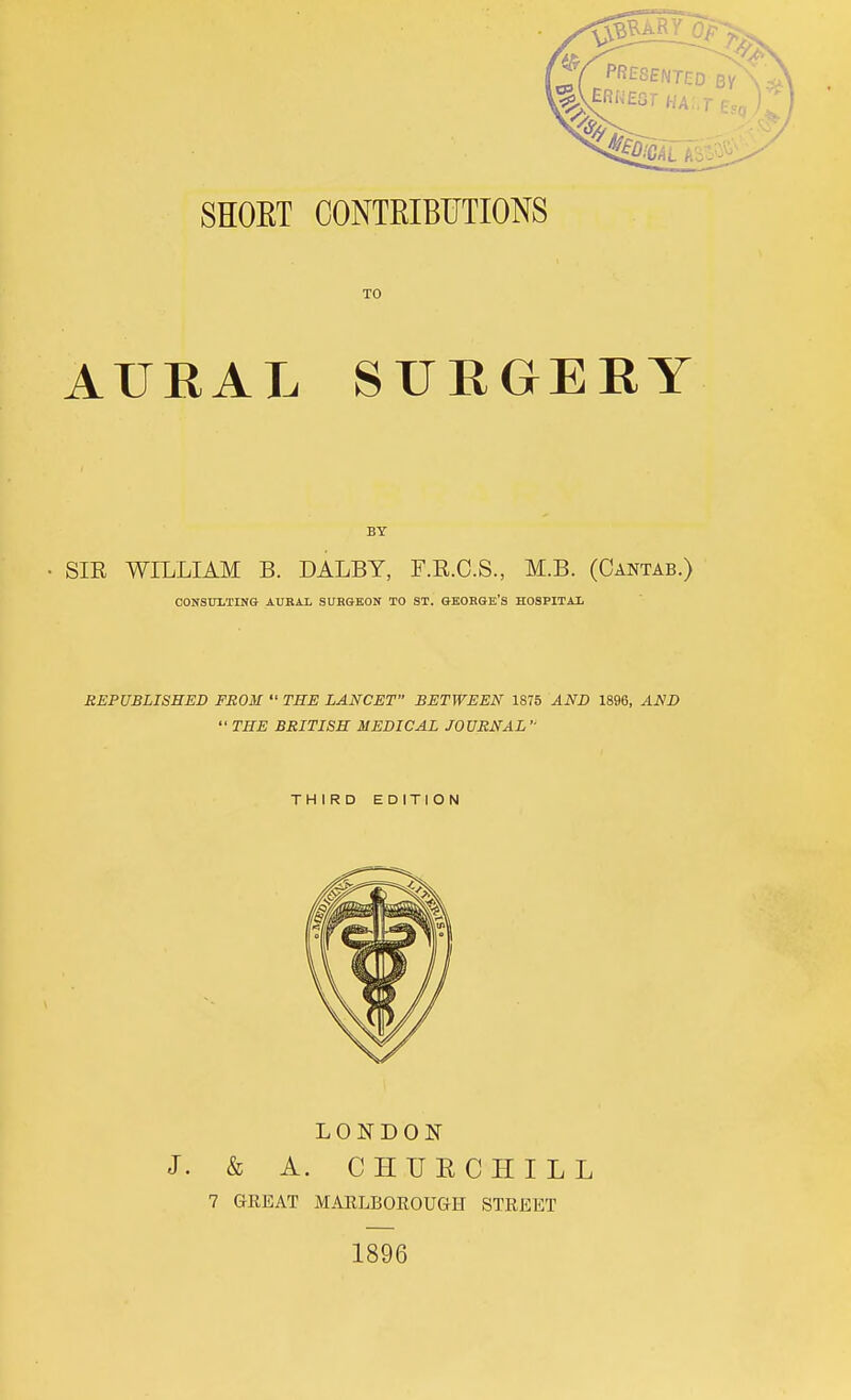 SHOET CONTRIBUTIONS TO AURAL SURGERY BY SIE WILLIAM B. DALBY, F.E.C.S., M.B. (Cantab.) CONSUITING AUKAX SUBGEON TO ST. GEOBGE'S HOSPITAI REPUBLISHED FROM  THE LANCET BETWEEN 1875 AND 1896, AND  THE BRITISH MEDICAL JOURNAL - THIRD EDITION LONDON J. & A. CHUECHILL 7 GREAT MAELBOROUGH STREET 1896