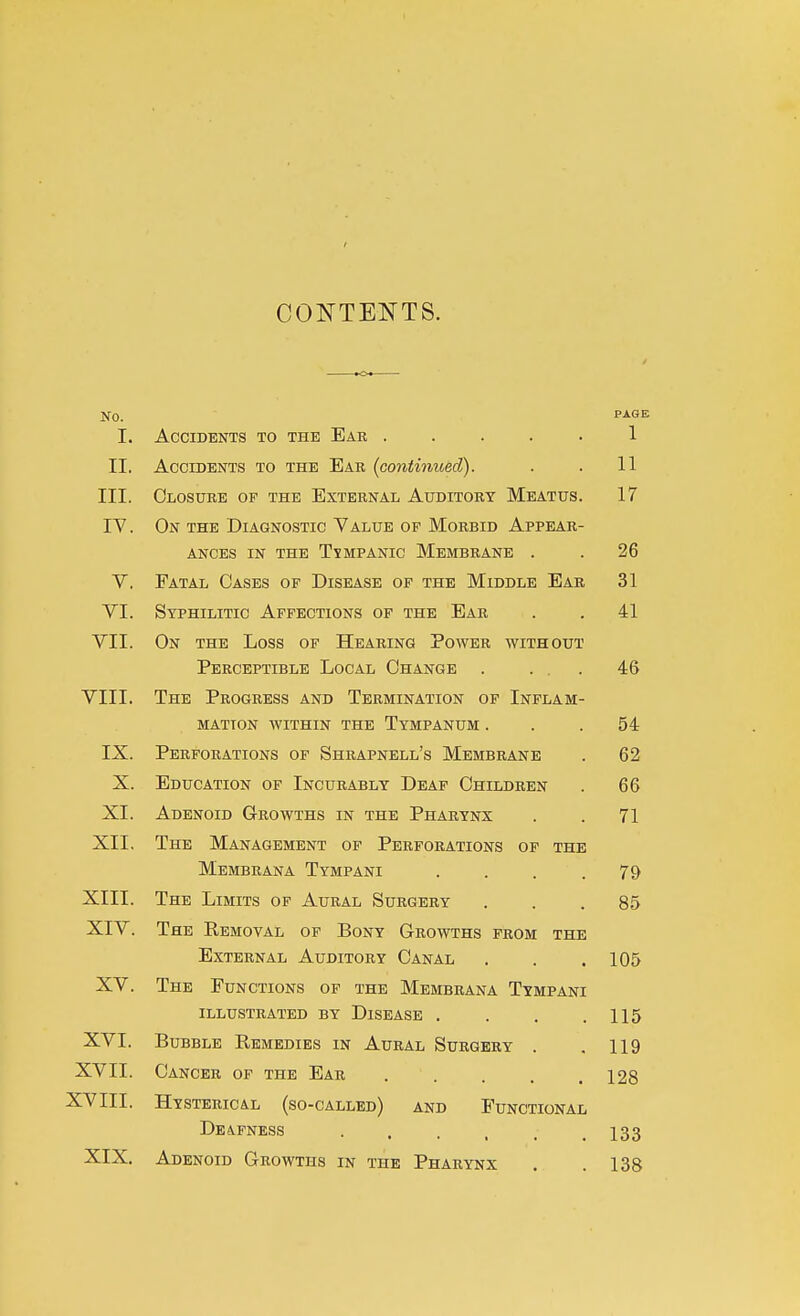 t CONTENTS. No. P-i-OE I. Accidents to the Ear ..... 1 II. Accidents to the Ear {continued). . . 11 III. Closure of the External Auditory Meatus. 17 IV. On the Diagnostic Value of Morbid Appear- ances IN THE TYMPANIC MeMBRANE . . 26 V. Fatal Cases of Disease of the Middle Ear 31 VI. Syphilitic Affections of the Ear . . 41 VII. On the Loss of Hearing Power without Perceptible Local Change . ... 46 VIII. The Progress and Termination of Inflam- mation within the Tympanum ... 54 IX. Perforations of Shrapnell's Membrane . 62 X. Education of Incurably Deaf Children . 66 XL Adenoid Growths in the Pharynx . . 71 XII, The Management of Perforations of the Membrana Tympani .... 79 XIII. The Limits of Aural Surgery . . .85 XIV. The Removal of Bony Growths from the External Auditory Canal . . .105 XV. The Functions op the Membrana Tympani illustrated by Disease . . . .115 XVI. Bubble Remedies in Aural Surgery . .119 XVII. Cancer op the Ear ..... 128 XVIII. Hysterical (so-called) and Functional Deafness 133 XIX. Adenoid Growths in the Pharynx . .138