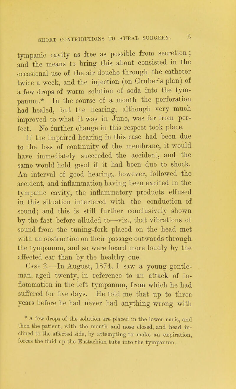 tympanic cavity as free as possible from secretion ; and the means to bring tliis about consisted in the occasional use of the air douche through the catheter twice a week, and the injection (on Gruber's plan) of a few drops of warm solution of soda into the tym- panum * In the course of a month the perforation had healed, but the hearing, although very much improved to what it was in June, was far from per- fect. No further change in this respect took place. If the impaired hearing in this case had been due to the loss of continuity of the membrane, it would have immediately succeeded the accident, and the same would hold good if it had been due to shock. An interval of good hearing, however, followed the accident, and inflammation having been excited in the tympanic cavity, the inflammatory products effused in this situation interfered with the conduction of sound; and this is still further conclusivelv shown by the fact before alluded to—viz., that vibrations of sound from the tuning-fork placed on the head met with an obstruction on their passage outwards through the tympanum, and so were heard more loudly by the affected ear than by the healthy one. Case 2.—In August, 1874, I saw a young gentle- man, aged twenty, in reference to an attack of in- flammation in the left tympanum, from which he had suffered for five days. He told me that up to three years before he had never had anything wrong with * A few drops of the solution are placed in the lower naris, and then the patient, with the mouth and nose closed, and head in- clined to the afiected side, by attempting to make an expiration, forces the fluid up the Eustachian tube into the tympanum.