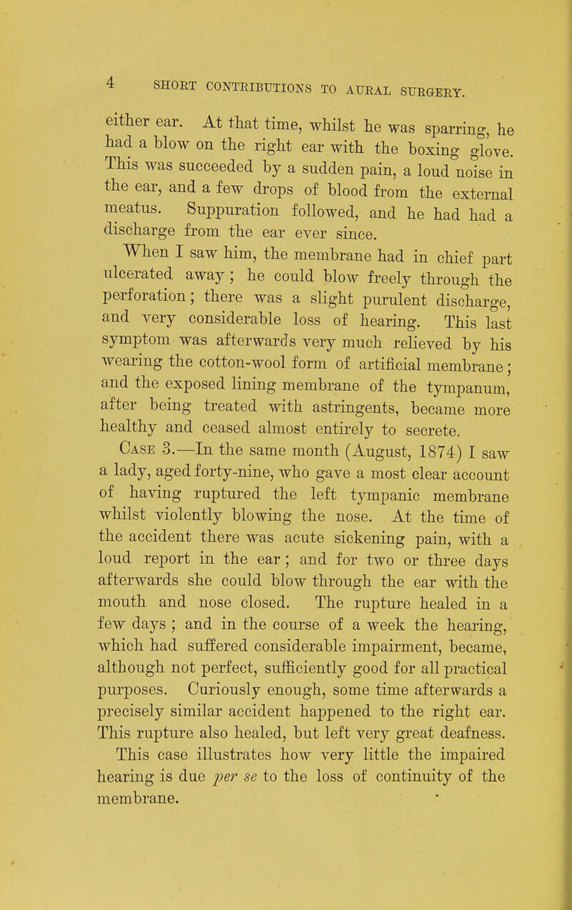 either ear. At that time, whUst lie was sparring, he had a blow on the right ear with the boxing glove. This was succeeded by a sudden pain, a loud noise in the ear, and a few drops of blood from the external meatus. Suppuration followed, and he had had a discharge from the ear ever since. When I saw him, the membrane had in chief part ulcerated away; he could blow freely through the perforation; there was a slight purulent discharge, and very considerable loss of hearing. This last symptom was afterwards very much relieved by his wearing the cotton-wool form of artificial membrane; and the exposed lining membrane of the tympanum, after being treated with astringents, became more healthy and ceased almost entirely to secrete. Case 3.—In the same month (August, 1874) I saw a lady, aged forty-nine, who gave a most clear account of having ruptured the left tympanic membrane whilst violently blowing the nose. At the time of the accident there was acute sickening pain, with a loud report in the ear; and for two or three days afterwards she could blow through the ear with the mouth and nose closed. The rupture healed in a few days ; and in the course of a week the hearing, which had suffered considerable impairment, became, although not perfect, sufficiently good for all practical purposes. Curiously enough, some time afterwards a precisely similar accident happened to the right ear. This rupture also healed, but left very great deafness. This case illustrates how very little the impaired hearing is due i^er se to the loss of continuity of the membrane.