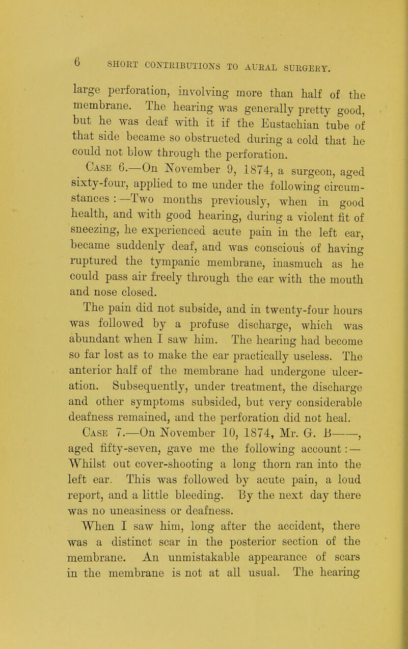 large perforalion, involving more than half of the membrane. The hearing was generally pretty good, but he was deaf with it if the Eustachian tube of that side became so obstructed during a cold that he could not blow through the perforation. ^ Case 6.—On N'ovember 9, 1874, a surgeon, aged sixty-four, applied to me under the following circum- stances : —Two months previously, when in good health, and with good hearing, during a violent fit of sneezing, he experienced acute pain in the left ear, became suddenly deaf, and was conscious of having ruptui-ed the tympanic membrane, inasmuch as he could pass air freely through the ear with the mouth and nose closed. The pain did not subside, and in twenty-four hours was followed by a profuse discharge, which was abundant when I saw him. The hearing had become so far lost as to make the ear practically useless. The anterior half of the membrane had undergone ulcer- ation. Subsequently, under treatment, the discharge and other symptoms subsided, but very considerable deafness remained, and the perforation did not heal. Case 7.—-On November 10, 1874, Mr. O. B , aged fifty-seven, gave me the following account: — Whilst out cover-shooting a long thorn ran into the left ear. This was followed by acute pain, a loud report, and a little bleeding. By the next day there was no uneasiness or deafness. When I saw him, long after the accident, there was a distinct scar in the posterior section of the membrane. An unmistakable appearance of scars in the membrane is not at all usual. The hearing